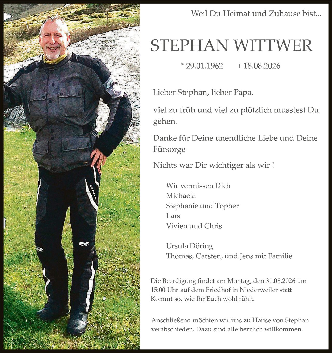 <p>Weil Du Heimat und Zuhause bist...</p>

<p><strong>STEPHAN WITTWER</strong></p>

<p>* 29.01.1962          + 18.08.2026</p>

<p>Lieber Stephan, lieber Papa,</p>

<p>viel zu früh und viel zu plötzlich misstest Du gehen.</p>

<p>Danke für Deine unendliche Liebe und Deine Fürsorge</p>

<p>Nichts war Dir wichtiger als wir !</p>

<p>Wir vermissen Dich<br/>
Michaela<br/>
Stephanie und Topher<br/>
Lars<br/>
Vivien und Chris</p>

<p>Ursula Döring<br/>
Thomas, Carsten, und Jens mit Familie</p>

<p>Die Beerdigung findet am Montag, den 31.08.2026 um 15:00 Uhr auf dem Friedhof in Niederweiler statt Kommt so, wie Ihr Euch wohl fühlt.</p>

<p>Anschließend möchten wir uns zu Hause von Stephan verabschieden. Dazu sind alle herzlich willkommen.</p>