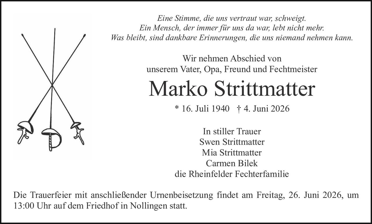 <p><strong>In stiller Trauer</strong></p><p>Swen Strittmatter<br>Mia Strittmatter<br>Carmen Bilek<br>die Rheinfelder Fechterfamilie</p><p><strong>Marko Strittmatter</strong><br>* 16. Juli 1940 † 4. Juni 2026</p><p>Wir nehmen Abschied von<br>unserem Vater, Opa, Freund und Fechtmeister</p><p><i>Eine Stimme, die uns vertraut war, schweigt.<br>Ein Mensch, der immer für uns da war, lebt nicht mehr.<br>Was bleibt, sind dankbare Erinnerungen, die uns niemand nehmen kann.</i></p><p>Die Trauerfeier mit anschließender Urnenbeisetzung findet am Freitag, 26. Juni 2026, um 13:00 Uhr auf dem Friedhof in Nollingen statt.</p>