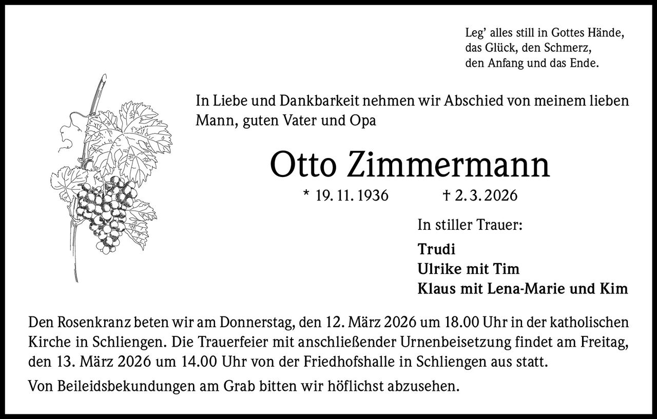 Leg’ alles still in Gottes Hände,
das Glück, den Schmerz,
den Anfang und das Ende.

In Liebe und Dankbarkeit nehmen wir Abschied von meinem lieben
Mann, guten Vater und Opa

Otto Zimmermann
* 19. 11. 1936

† 2. 3. 2026
In stiller Trauer:
Trudi
Ulrike mit Tim
Klaus mit Lena-Marie und Kim

Den Rosenkranz beten wir am Donnerstag, den 12. März 2026 um 18.00 Uhr in der katholischen
Kirche in Schliengen. Die Trauerfeier mit anschließender Urnenbeisetzung findet am Freitag,
den 13. März 2026 um 14.00 Uhr von der Friedhofshalle in Schliengen aus statt.
Von Beileidsbekundungen am Grab bitten wir höflichst abzusehen.