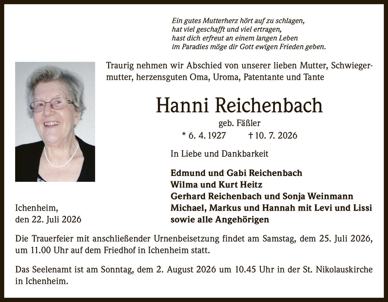 <p><i>Ein gutes Mutterherz hört auf zu schlagen,<br>hat viel geschafft und viel ertragen,<br>hast dich erfreut an einem langen Leben<br>im Paradies möge dir Gott ewigen Frieden geben.</i></p><p>Traurig nehmen wir Abschied von unserer lieben Mutter, Schwiegermutter, herzensguten Oma, Uroma, Patentante und Tante</p><p><strong>Hanni Reichenbach<br>geb. Fäßler<br>* 6. 4. 1927 † 10. 7. 2026</strong></p><p>In Liebe und Dankbarkeit</p><p><strong>Edmund und Gabi Reichenbach<br>Wilma und Kurt Heitz<br>Gerhard Reichenbach und Sonja Weinmann<br>Ichenheim, Michael, Markus und Hannah mit Levi und Lissi<br>sowie alle Angehörigen</strong></p><p>den 22. Juli 2026</p><p>Die Trauerfeier mit anschließender Urnenbeisetzung findet am Samstag, dem 25. Juli 2026, um 11.00 Uhr auf dem Friedhof in Ichenheim statt.</p><p>Das Seelenamt ist am Sonntag, dem 2. August 2026 um 10.45 Uhr in der St. Nikolauskirche in Ichenheim.</p>