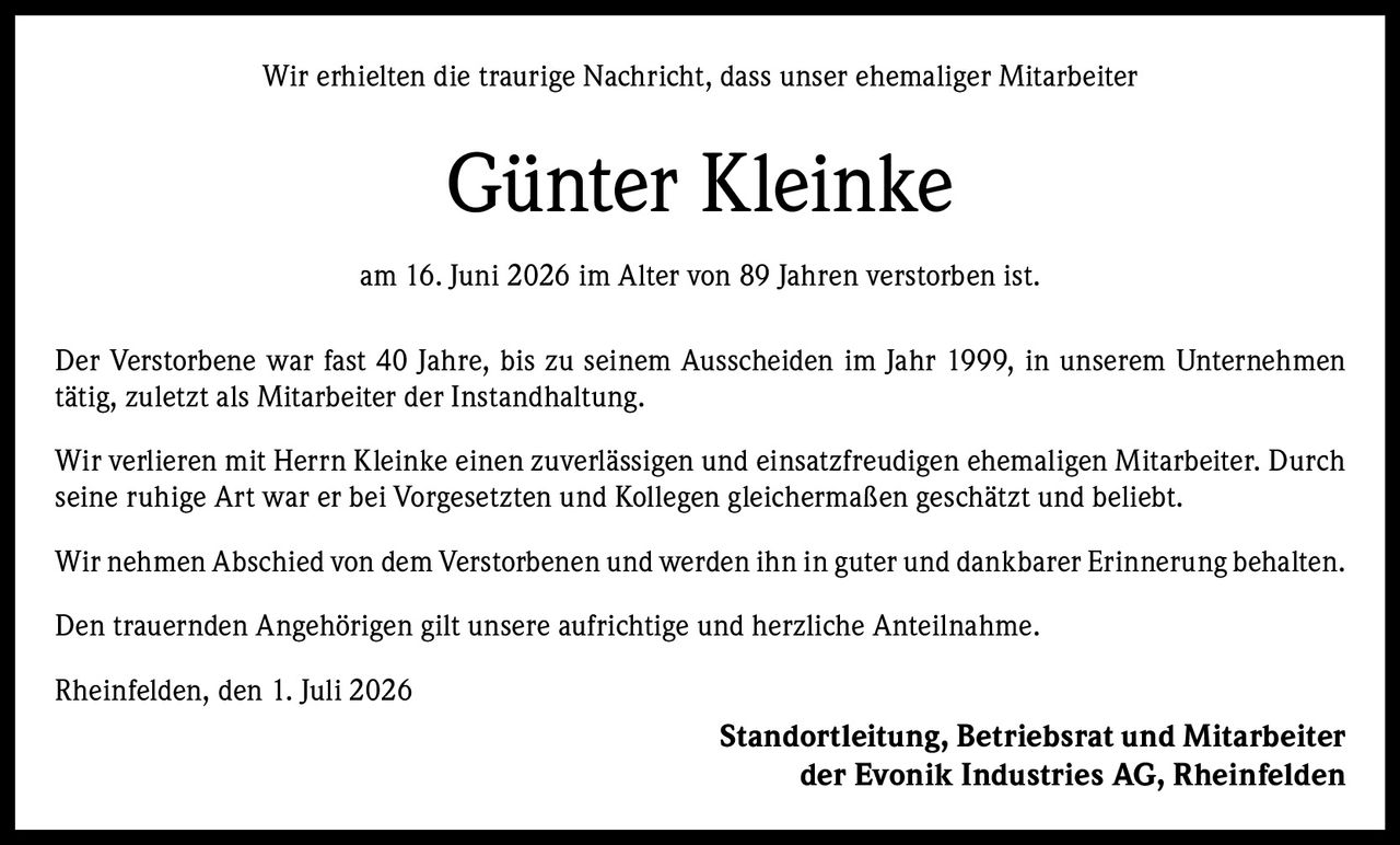 <p>Wir erhielten die traurige Nachricht, dass unser ehemaliger Mitarbeiter</p>

<p><strong>Günter Kleinke</strong></p>

<p>am 16. Juni 2026 im Alter von 89 Jahren verstorben ist.</p>

<p>Der Verstorbene war fast 40 Jahre, bis zu seinem Ausscheiden im Jahr 1999, in unserem Unternehmen tätig, zuletzt als Mitarbeiter der Instandhaltung.</p>

<p>Wir verlieren mit Herrn Kleinke einen zuverlässigen und einsatzfreudigen ehemaligen Mitarbeiter. Durch seine ruhige Art war er bei Vorgesetzten und Kollegen gleichermaßen geschätzt und beliebt.</p>

<p>Wir nehmen Abschied von dem Verstorbenen und werden ihn in guter und dankbarer Erinnerung behalten.</p>

<p>Den trauernden Angehörigen gilt unsere aufrichtige und herzliche Anteilnahme.</p>

<p>Rheinfelden, den 1. Juli 2026</p>

<p><strong>Standortleitung, Betriebsrat und Mitarbeiter der Evonik Industries AG, Rheinfelden</strong></p>