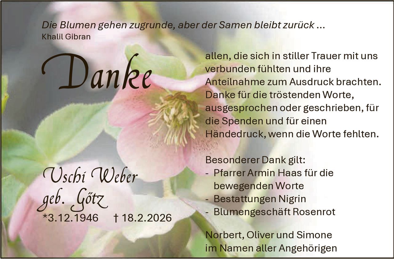 Die Blumen gehen zugrunde, aber der Samen bleibt zurück …
Khalil Gibran

Danke
Uschi Weber
geb. Götz
*3.12.1946

† 18.2.2026

allen, die sich in stiller Trauer mit uns
verbunden fühlten und ihre
Anteilnahme zum Ausdruck brachten.
Danke für die tröstenden Worte,
ausgesprochen oder geschrieben, für
die Spenden und für einen
Händedruck, wenn die Worte fehlten.
Besonderer Dank gilt:
- Pfarrer Armin Haas für die
bewegenden Worte
- Bestattungen Nigrin
- Blumengeschäft Rosenrot

Norbert, Oliver und Simone
im Namen aller Angehörigen