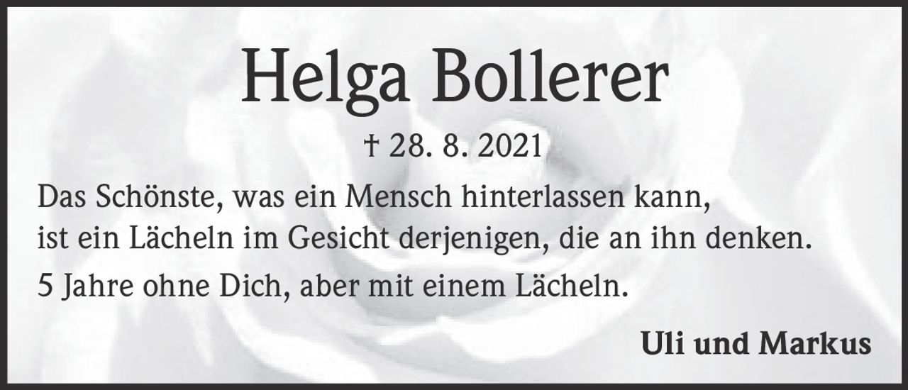 <p><strong>Helga Bollerer</strong></p><p>† 28. 8. 2021</p><p>Das Schönste, was ein Mensch hinterlassen kann, ist ein Lächeln im Gesicht derjenigen, die an ihn denken.</p><p>5 Jahre ohne Dich, aber mit einem Lächeln.</p><p><strong>Uli und Markus</strong></p>