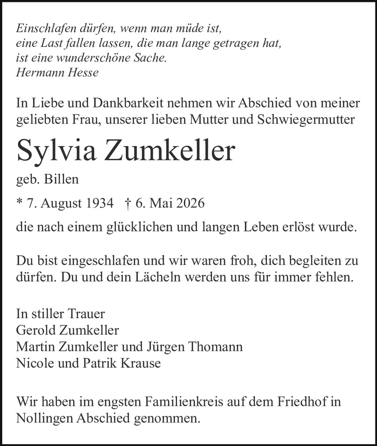 <p><strong>In stiller Trauer</strong></p>

<p><i>Einschlafen dürfen, wenn man müde ist,<br/>eine Last fallen lassen, die man lange getragen hat<br/>ist eine wunderschöne Sache.<br/>Hermann Hesse</i></p>

<p>In Liebe und Dankbarkeit nehmen wir Abschied von meiner geliebten Frau, unserer lieben Mutter und Schwiegermutter</p>

<p><strong>Sylvia Zumkeller</strong><br/>geb. Billen<br/>* 7. August 1934 † 6. Mai 2026</p>

<p>die nach einem glücklichen und langen Leben erlöst wurde.</p>

<p>Du bist eingeschlafen und wir waren froh, dich begleiten zu dürfen. Du und dein Lächeln werden uns für immer fehlen.</p>

<p><strong>In stiller Trauer</strong><br/>Gerold Zumkeller<br/>Martin Zumkeller und Jürgen Thomann<br/>Nicole und Patrik Krause</p>

<p>Wir haben im engsten Familienkreis auf dem Friedhof in Nollingen Abschied genommen.</p>