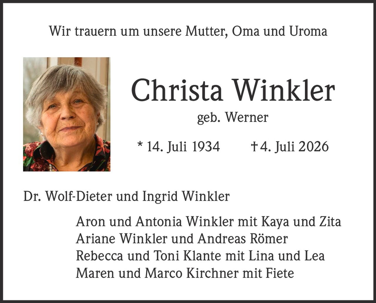<p>Wir trauern um unsere Mutter, Oma und Uroma</p>

<p><strong>Christa Winkler geb. Werner</strong></p>

<p>*14. Juli 1934  †4. Juli 2026</p>

<p>Dr. Wolf-Dieter und Ingrid Winkler<br>
Aron und Antonia Winkler mit Kaya und Zita<br>
Ariane Winkler und Andreas Römer<br>
Rebecca und Toni Klante mit Lina und Lea<br>
Maren und Marco Kirchner mit Fiete</p>