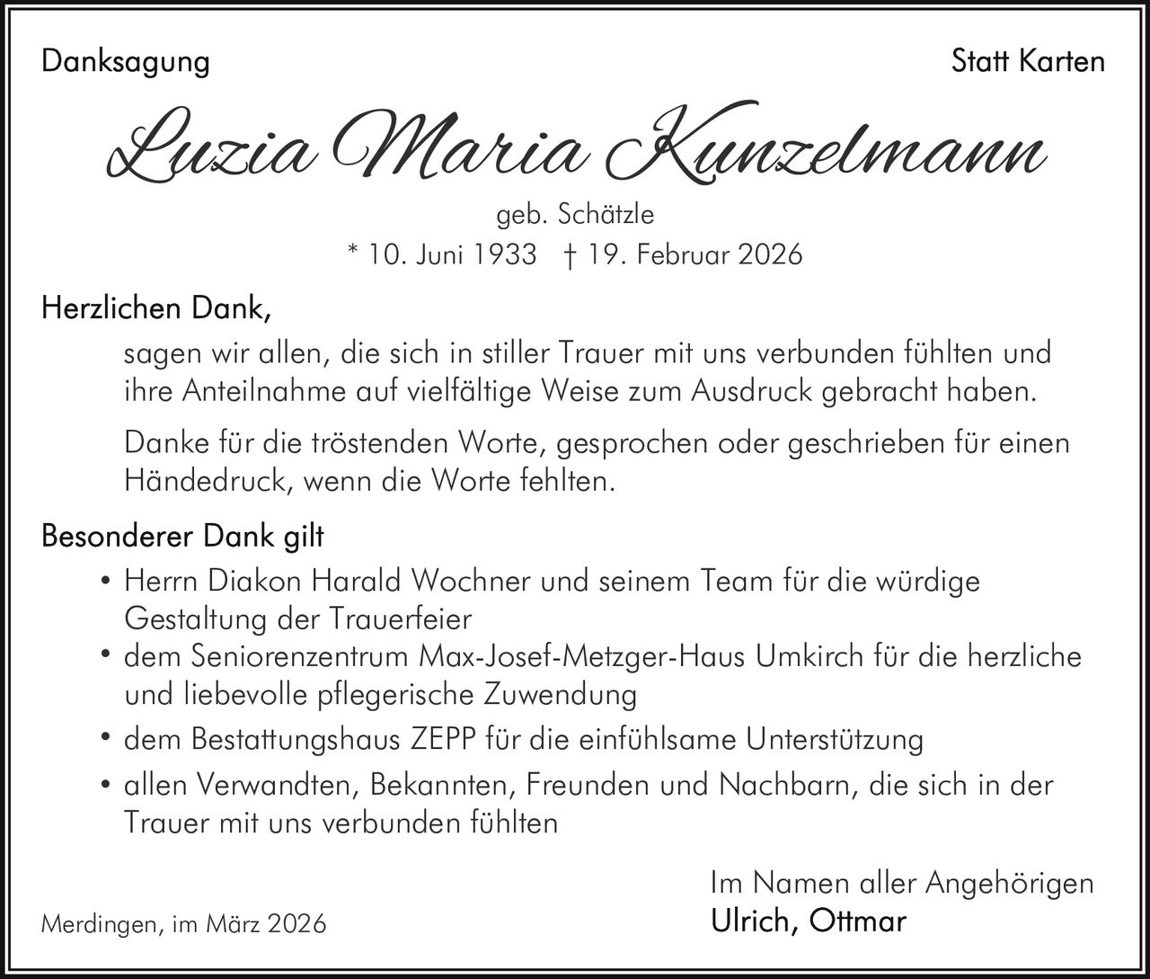 Luzia Maria Kunzelmann
geb. Schätzle
* 10. Juni 1933 † 19. Februar 2026

sagen wir allen, die sich in stiller Trauer mit uns verbunden fühlten und
ihre Anteilnahme auf vielfältige Weise zum Ausdruck gebracht haben.
Danke für die tröstenden Worte, gesprochen oder geschrieben für einen
Händedruck, wenn die Worte fehlten.

·
·
·
·

Herrn Diakon Harald Wochner und seinem Team für die würdige
Gestaltung der Trauerfeier
dem Seniorenzentrum Max-Josef-Metzger-Haus Umkirch für die herzliche
und liebevolle pflegerische Zuwendung
dem Bestattungshaus ZEPP für die einfühlsame Unterstützung
allen Verwandten, Bekannten, Freunden und Nachbarn, die sich in der
Trauer mit uns verbunden fühlten
Im Namen aller Angehörigen

Merdingen, im März 2026