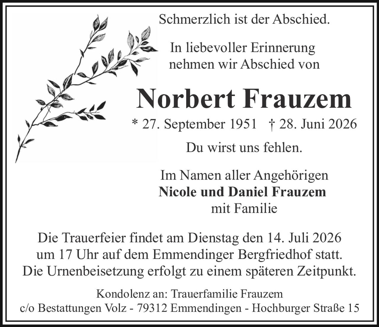 <p>Schmerzlich ist der Abschied.</p>

<p>In liebevoller Erinnerung nehmen wir Abschied von</p>

<p><strong>Norbert Frauzem</strong><br>
* 27. September 1951  † 28. Juni 2026</p>

<p>Du wirst uns fehlen.</p>

<p>Im Namen aller Angehörigen<br>
<strong>Nicole und Daniel Frauzem</strong><br>
mit Familie</p>

<p>Die Trauerfeier findet am Dienstag den 14. Juli 2026 um 17 Uhr auf dem Emmendinger Bergfriedhof statt. Die Urnenbeisetzung erfolgt zu einem späteren Zeitpunkt.</p>

<p>Kondolenz an: Trauerfamilie Frauzem<br>
c/o Bestattungen Volz - 79312 Emmendingen - Hochburger Straße 15</p>