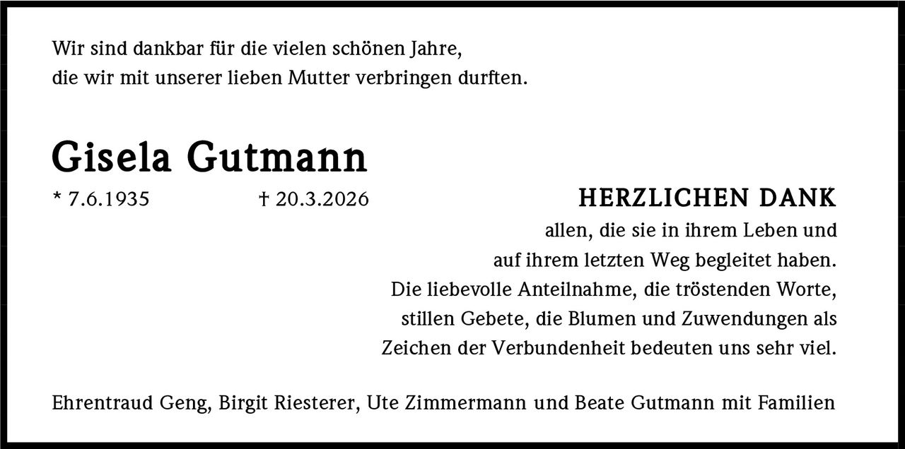 <p>Wir sind dankbar für die vielen schönen Jahre,<br>die wir mit unserer lieben Mutter verbringen durften.</p><p><strong>Gisela Gutmann</strong><br>* 7.6.1935 † 20.3.2026</p><p><strong>HERZLICHEN DANK</strong><br>allen, die sie in ihrem Leben und<br>auf ihrem letzten Weg begleitet haben.<br>Die liebevolle Anteilnahme, die tröstenden Worte,<br>stillen Gebete, die Blumen und Zuwendungen als<br>Zeichen der Verbundenheit bedeuten uns sehr viel.</p><p>Ehrentraud Geng, Birgit Riesterer, Ute Zimmermann und Beate Gutmann mit Familien</p>
