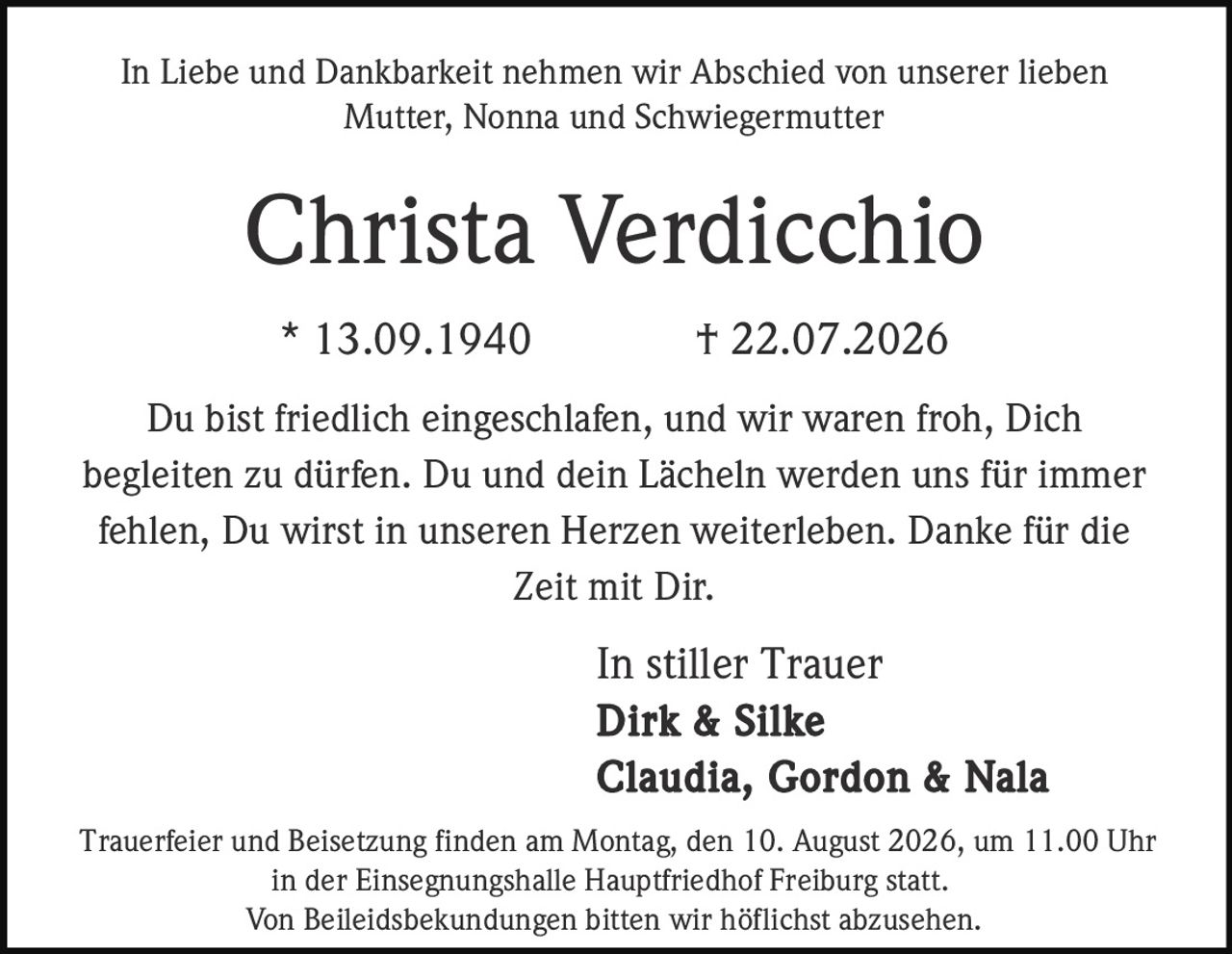 <p>In Liebe und Dankbarkeit nehmen wir Abschied von unserer lieben Mutter, Nonna und Schwiegermutter</p>

<p><strong>Christa Verdicchio</strong></p>

<p>* 13.09.1940 † 22.07.2026</p>

<p>Du bist friedlich eingeschlafen, und wir waren froh, Dich begleiten zu dürfen. Du und dein Lächeln werden uns für immer fehlen, Du wirst in unseren Herzen weiterleben. Danke für die Zeit mit Dir.</p>

<p>In stiller Trauer<br>
<strong>Dirk & Silke</strong><br>
<strong>Claudia, Gordon & Nala</strong></p>

<p>Trauerfeier und Beisetzung finden am Montag, den 10. August 2026, um 11.00 Uhr in der Einsegnungshalle Hauptfriedhof Freiburg statt.</p>

<p>Von Beileidsbekundungen bitten wir höflichst abzusehen.</p>