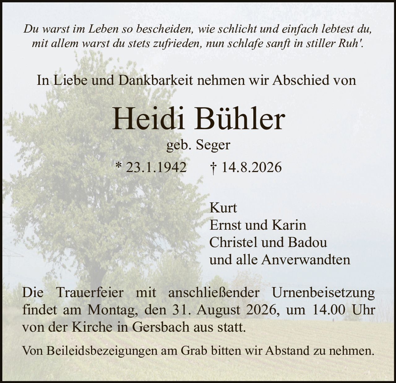 <p><i>Du warst im Leben so bescheiden, wie schlicht und einfach lebtest du, mit allem warst du stets zufrieden, nun schlafe sanft in stiller Ruh'.</i></p><p>In Liebe und Dankbarkeit nehmen wir Abschied von</p><p><strong>Heidi Bühler</strong><br>geb. Seger<br>* 23.1.1942  † 14.8.2026</p><p>Kurt<br>Ernst und Karin<br>Christel und Badou<br>und alle Anwerwandten</p><p>Die Trauerfeier mit anschließender Urnenbeisetzung findet am Montag, den 31. August 2026, um 14.00 Uhr von der Kirche in Gersbach aus statt.</p><p>Von Beileidsbezeigungen am Grab bitten wir Abstand zu nehmen.</p>