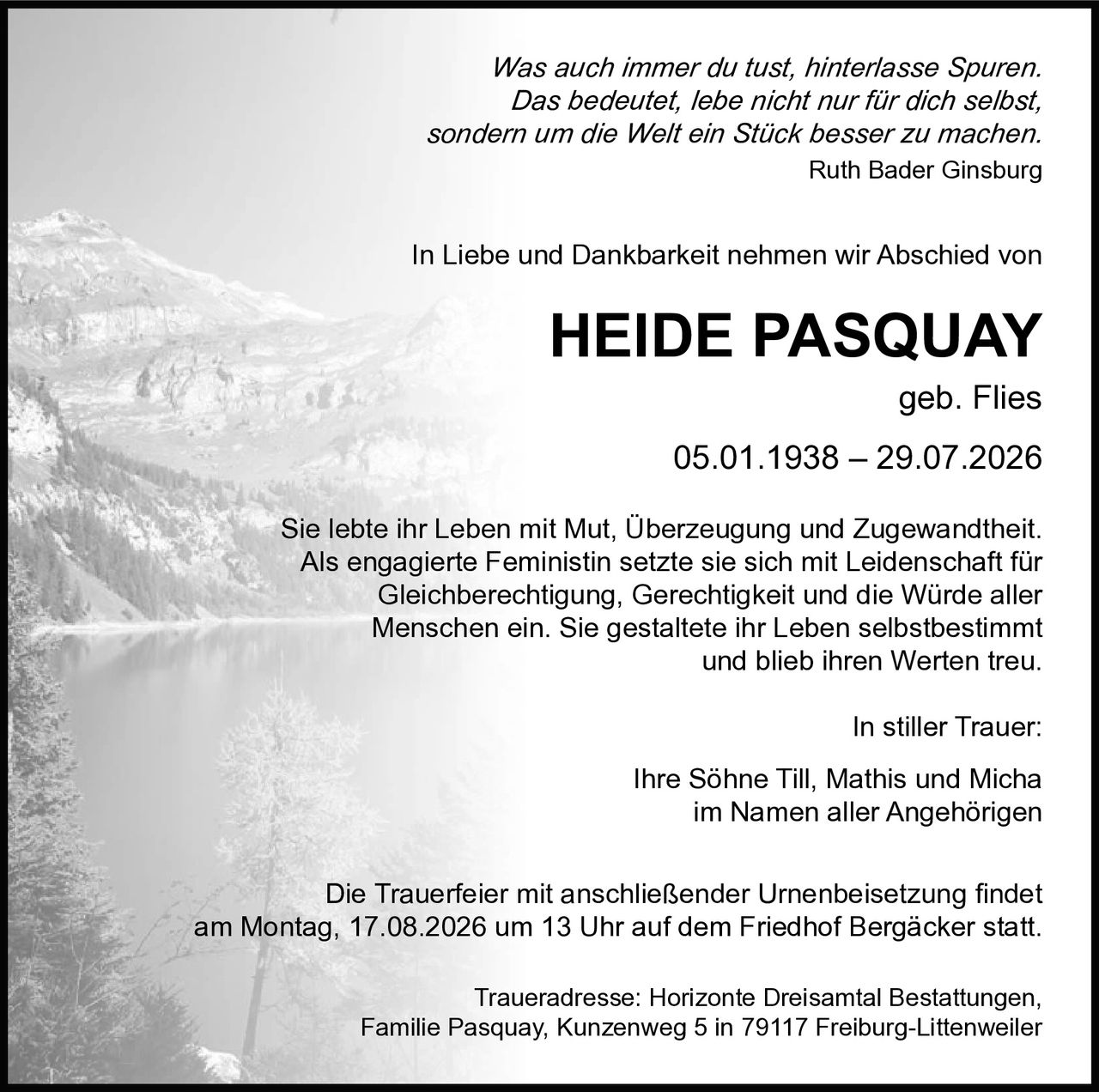 <p>In Liebe und Dankbarkeit nehmen wir Abschied von</p>

<p><strong>HEIDE PASQUAY geb. Flies</strong><br/>05.01.1938 – 29.07.2026</p>

<p>Sie lebte ihr Leben mit Mut, Überzeugung und Zugewandtheit. Als engagierte Feministin setzte sie sich mit Leidenschaft für Gleichberechtigung, Gerechtigkeit und die Würde aller Menschen ein. Sie gestaltete ihr Leben selbstbestimmt und blieb ihren Werten treu.</p>

<p>In stiller Trauer:<br/>Ihre Söhne Till, Mathis und Micha<br/>im Namen aller Angehörigen</p>

<p><i>Was auch immer du tust, hinterlasse Spuren. Das bedeutet, lebe nicht nur für dich selbst, sondern um die Welt ein Stück besser zu machen.</i><br/><strong>Ruth Bader Ginsburg</strong></p>

<p>Die Trauerfeier mit anschließender Urnenbeisetzung findet am Montag, 17.08.2026 um 13 Uhr auf dem Friedhof Bergäcker statt.</p>

<p>Traueradresse: Horizonte Dreisamtal Bestattungen, Familie Pasquay, Kunzenweg 5 in 79117 Freiburg-Littenweiler</p>