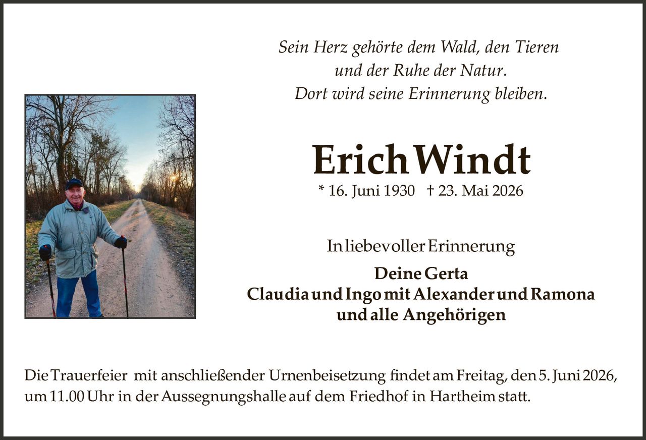 <p><i>Sein Herz gehörte dem Wald, den Tieren und der Ruhe der Natur. Dort wird seine Erinnerung bleiben.</i></p><p><strong>Erich Windt</strong><br>* 16. Juni 1930 † 23. Mai 2026</p><p>In liebevoller Erinnerung<br><strong>Deine Gerta<br>Claudia und Ingo mit Alexander und Ramona<br>und alle Angehörigen</strong></p><p>Die Trauerfeier mit anschließender Urnenbeisetzung findet am Freitag, den 5. Juni 2026, um 11.00 Uhr in der Aussegnungshalle auf dem Friedhof in Hartheim statt.</p>