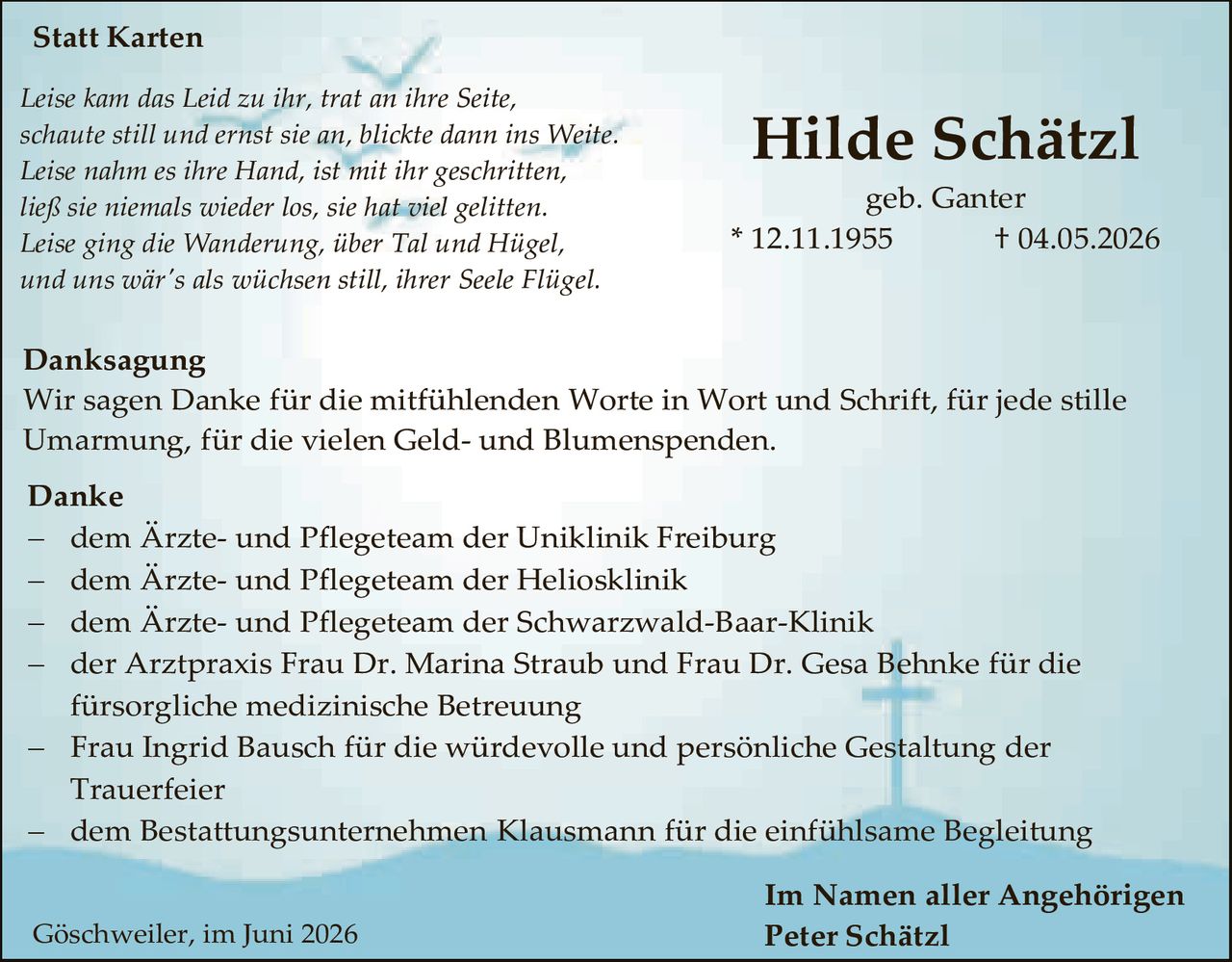 <p><strong>Statt Karten</strong></p>

<p><i>Leise kam das Leid zu ihr, trat an ihre Seite,<br>
schaute still und ernst sie an, blickte dann ins Weite.<br>
Leise nahm es ihre Hand, ist mit ihr geschritten,<br>
ließ sie niemals wieder los, sie hat viel gelitten.<br>
Leise ging die Wanderung, über Tal und Hügel,<br>
und uns wär's als wüchsen still, ihrer Seele Flügel.</i></p>

<p><strong>Danksagung</strong></p>

<p>Wir sagen Danke für die mitfühlenden Worte in Wort und Schrift, für jede stille Umarmung, für die vielen Geld- und Blumenspenden.</p>

<p><strong>Danke</strong></p>

<p>– dem Ärzte- und Pflegeteam der Uniklinik Freiburg<br>
– dem Ärzte- und Pflegeteam der Heliosklinik<br>
– dem Ärzte- und Pflegeteam der Schwarzwald-Baar-Klinik<br>
– der Arztpraxis Frau Dr. Marina Straub und Frau Dr. Gesa Behnke für die fürsorgliche medizinische Betreuung<br>
– Frau Ingrid Bausch für die würdevolle und persönliche Gestaltung der Trauerfeier<br>
– dem Bestattungsunternehmen Klausmann für die einfühlsame Begleitung</p>

<p style="text-align: right;"><strong>Im Namen aller Angehörigen<br>
Peter Schätzl</strong></p>

<p>Göschweilcr, im Juni 2026</p>