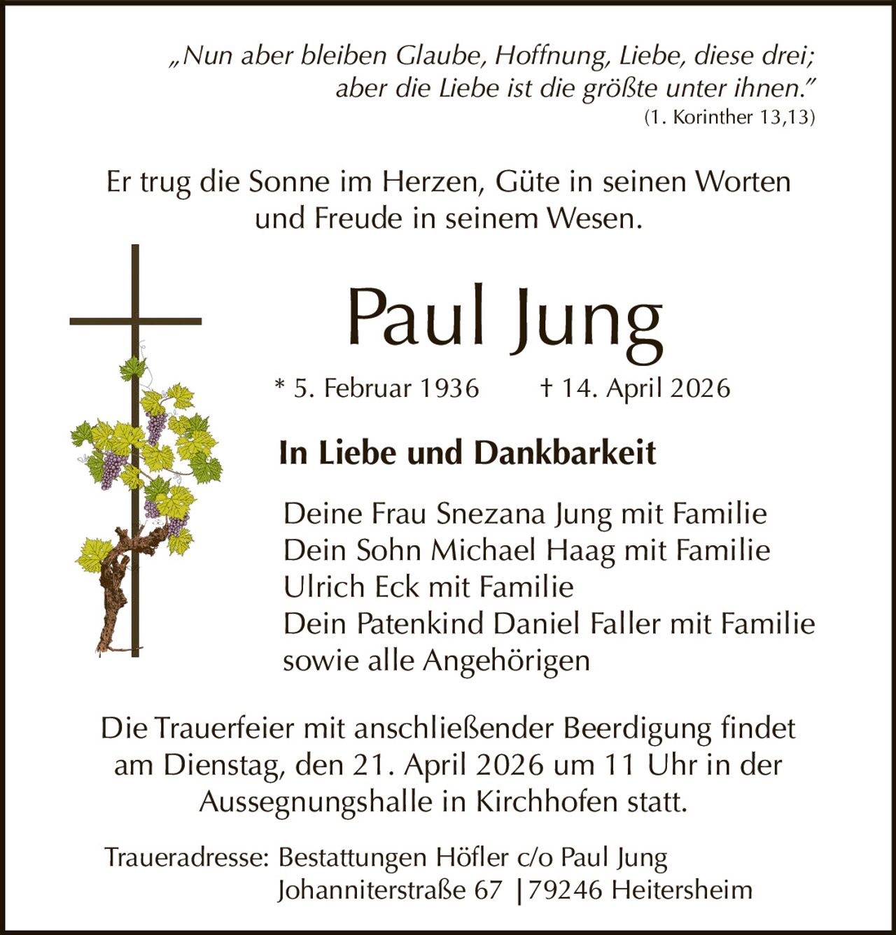„Nun aber bleiben Glaube, Hoffnung, Liebe, diese drei;
aber die Liebe ist die größte unter ihnen.”
(1. Korinther 13,13)

Er trug die Sonne im Herzen, Güte in seinen Worten
und Freude in seinem Wesen.

Paul Jung
* 5. Februar 1936

† 14. April 2026

In Liebe und Dankbarkeit
Deine Frau Snezana Jung mit Familie
Dein Sohn Michael Haag mit Familie
Ulrich Eck mit Familie
Dein Patenkind Daniel Faller mit Familie
sowie alle Angehörigen
Die Trauerfeier mit anschließender Beerdigung findet
am Dienstag, den 21. April 2026 um 11 Uhr in der
Aussegnungshalle in Kirchhofen statt.
Traueradresse: Bestattungen Höfler c/o Paul Jung
Johanniterstraße 67 |79246 Heitersheim