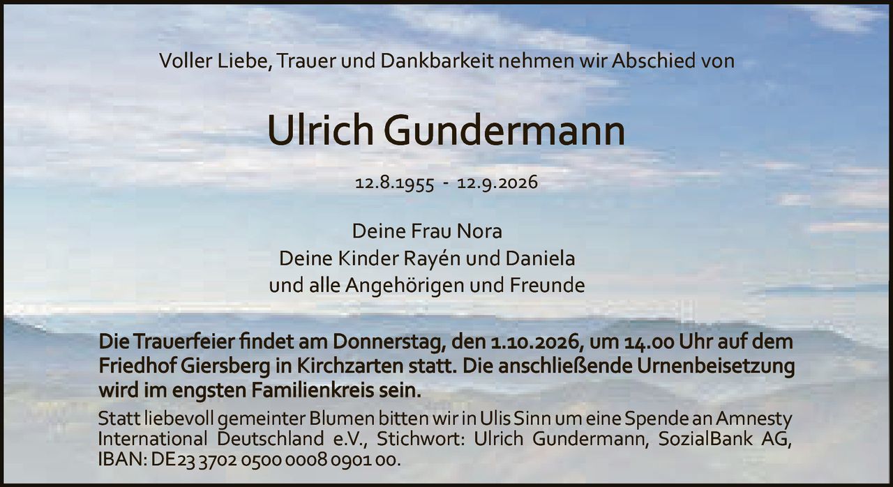 <p>Voller Liebe, Trauer und Dankbarkeit nehmen wir Abschied von</p>

<p><strong>Ulrich Gundermann</strong></p>

<p>12.8.1955 - 12.9.2026</p>

<p>Deine Frau Nora<br/>
Deine Kinder Rayén und Daniela<br/>
und alle Angehörigen und Freunde</p>

<p>Die Trauerfeier findet am Donnerstag, den 1.10.2026, um 14.00 Uhr auf dem Friedhof Giersberg in Kirchzarten statt. Die anschließende Urnenbeisetzung wird im engsten Familienkreis sein.</p>

<p>Statt liebevoll gemeinter Blumen bitten wir in Ulis Sinn um eine Spende an Amnesty International Deutschland e.V., Stichwort: Ulrich Gundermann, SozialBank AG, IBAN: DE23 3702 0500 0008 0901 00.</p>