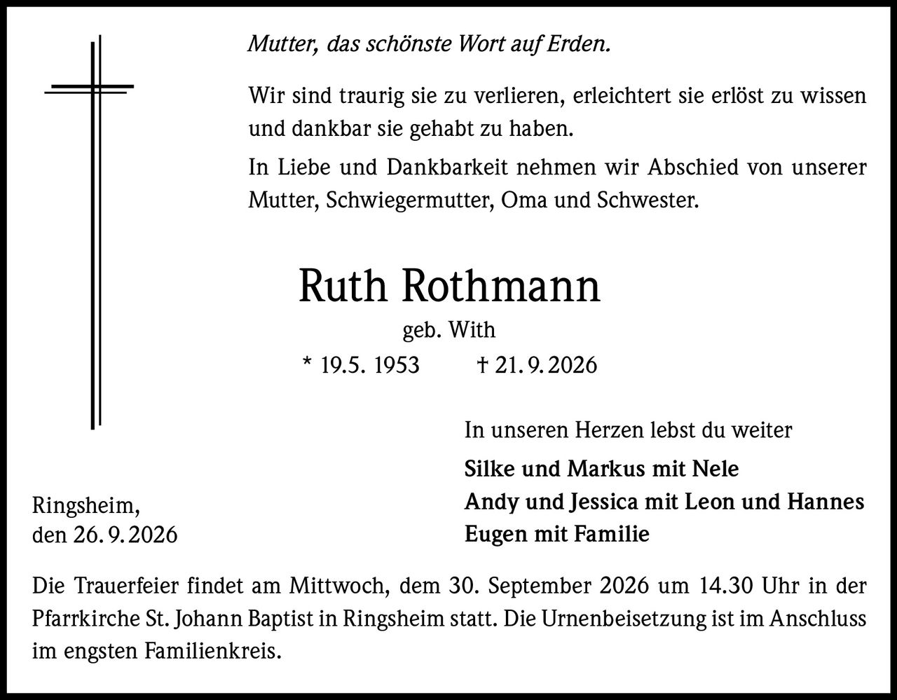 <p><i>Mutter, das schönste Wort auf Erden.</i></p>
<p>Wir sind traurig sie zu verlieren, erleichtert sie erlöst zu wissen und dankbar sie gehabt zu haben.</p>
<p>In Liebe und Dankbarkeit nehmen wir Abschied von unserer Mutter, Schwiegermutter, Oma und Schwester.</p>
<p><strong>Ruth Rothmann</strong><br/>geb. With<br/>* 19.5. 1953    † 21.9.2026</p>
<p>In unseren Herzen lebst du weiter</p>
<p><strong>Silke und Markus</strong> mit Nele<br/>
<strong>Andy und Jessica</strong> mit Leon und Hannes<br/>
<strong>Eugen</strong> mit Familie</p>
<p>Die Trauerfeier findet am Mittwoch, dem 30. September 2026 um 14.30 Uhr in der Pfarrkirche St. Johann Baptist in Ringsheim statt. Die Urnenbeisetzung ist im Anschluss im engsten Familienkreis.</p>
<p>Ringsheim,<br/>den 26.9.2026</p>