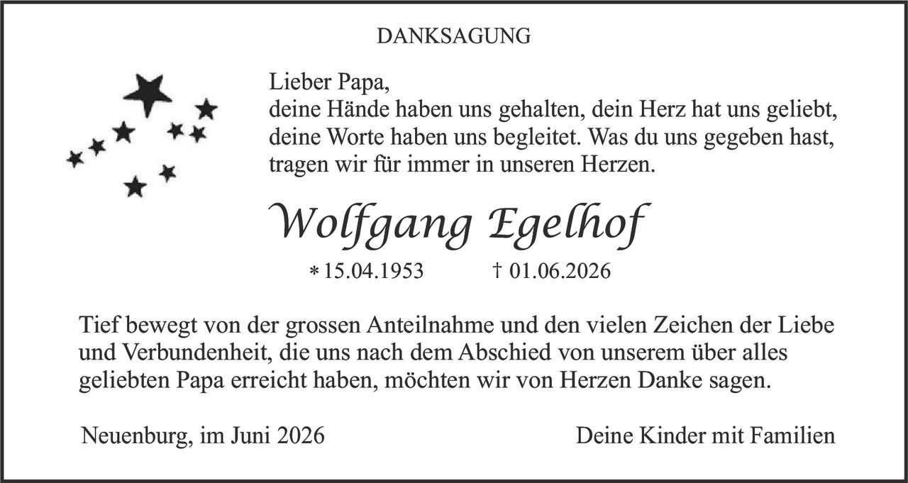 <p><strong>DANKSAGUNG</strong></p>

<p>Lieber Papa,<br>deine Hände haben uns gehalten, dein Herz hat uns geliebt, deine Worte haben uns begleitet. Was du uns gegeben hast, tragen wir für immer in unseren Herzen.</p>

<p><i>Wolfgang Egelhof</i></p>

<p>* 15.04.1953 † 01.06.2026</p>

<p>Tief bewegt von der grossen Anteilnahme und den vielen Zeichen der Liebe und Verbundenheit, die uns nach dem Abschied von unserem über alles geliebten Papa erreicht haben, möchten wir von Herzen Danke sagen.</p>

<p>Neuenburg, im Juni 2026 Deine Kinder mit Familien</p>