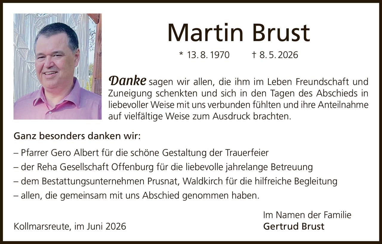 <p><strong>Martin Brust</strong></p>
<p>* 13. 8. 1970     † 8. 5. 2026</p>
<p><i>Danke</i> sagen wir allen, die ihm im Leben Freundschaft und Zuneigung schenkten und sich in den Tagen des Abschieds in liebevoller Weise mit uns verbunden fühlten und ihre Anteilnahme auf vielfältige Weise zum Ausdruck brachten.</p>
<p><strong>Ganz besonders danken wir:</strong></p>
<p>– Pfarrer Gero Albert für die schöne Gestaltung der Trauerfeier<br>
– der Reha Gesellschaft Offenburg für die liebevolle jahrelange Betreuung<br>
– dem Bestattungsunternehmen Prusnat, Waldkirch für die hilfreiche Begleitung<br>
– allen, die gemeinsam mit uns Abschied genommen haben.</p>
<p>Im Namen der Familie<br>
Kollmarsreute, im Juni 2026     <strong>Gertrud Brust</strong></p>