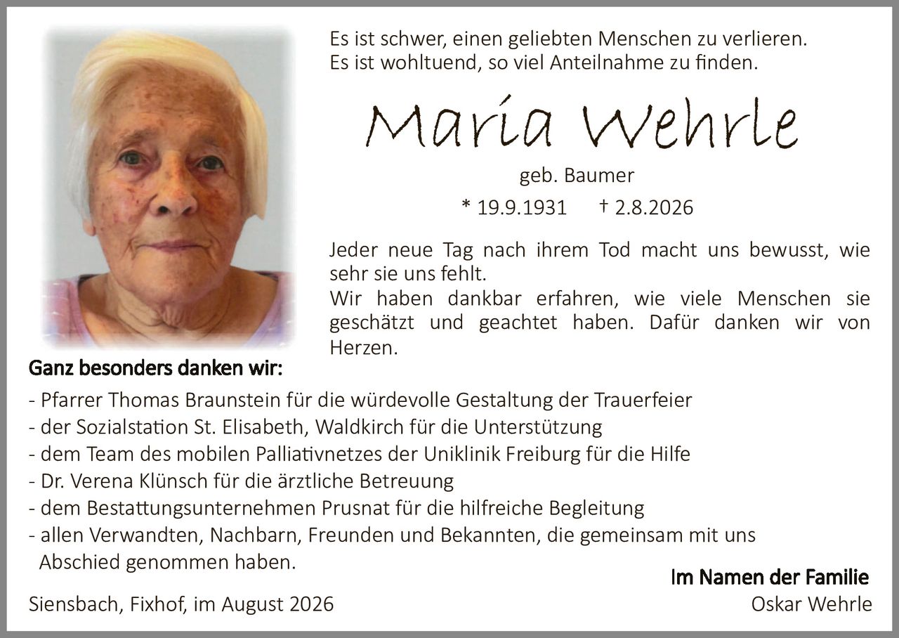 <p>Es ist schwer, einen geliebten Menschen zu verlieren. Es ist wohltuend, so viel Anteilnahme zu finden.</p>

<p><strong>Maria Wehrle</strong><br>geb. Baumer<br>* 19.9.1931 † 2.8.2026</p>

<p>Jeder neue Tag nach ihrem Tod macht uns bewusst, wie sehr sie uns fehlt.<br>Wir haben dankbar erfahren, wie viele Menschen sie geschätzt und geachtet haben. Dafür danken wir von Herzen.</p>

<p><strong>Ganz besonders danken wir:</strong><br>- Pfarrer Thomas Braunstein für die würdevolle Gestaltung der Trauerfeier<br>- der Sozialstation St. Elisabeth, Waldkirch für die Unterstützung<br>- dem Team des mobilen Palliativnetzes der Uniklinik Freiburg für die Hilfe<br>- Dr. Verena Klünsch für die ärztliche Betreuung<br>- dem Bestattungsunternehmen Prusnat für die hilfreiche Begleitung<br>- allen Verwandten, Nachbarn, Freunden und Bekannten, die gemeinsam mit uns Abschied genommen haben.</p>

<p>Siensbach, Fixhof, im August 2026</p>

<p style="text-align: right;"><i>Im Namen der Familie<br>Oskar Wehrle</i></p>