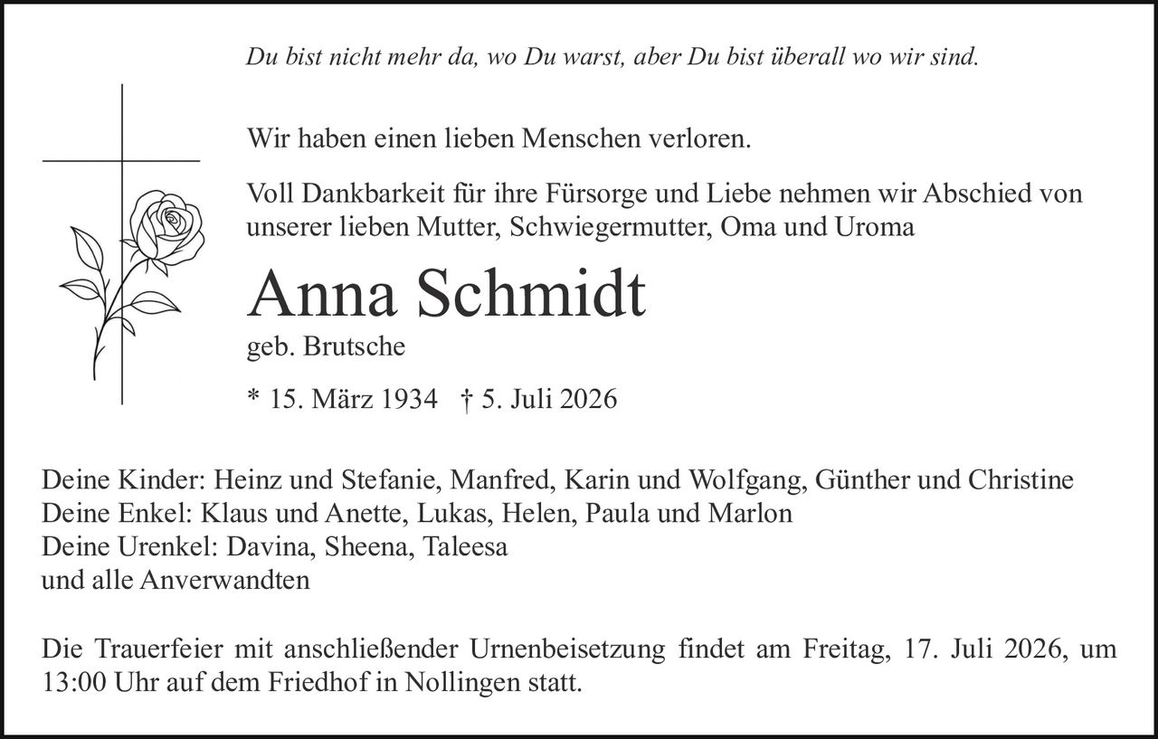 <p><i>Du bist nicht mehr da, wo Du warst, aber Du bist überall wo wir sind.</i></p>

<p>Wir haben einen lieben Menschen verloren.</p>

<p>Voll Dankbarkeit für ihre Fürsorge und Liebe nehmen wir Abschied von unserer lieben Mutter, Schwiegermutter, Oma und Uroma</p>

<p><strong>Anna Schmidt</strong></p>

<p>geb. Brutsche</p>

<p>* 15. März 1934  † 5. Juli 2026</p>

<p>Deine Kinder: Heinz und Stefanie, Manfred, Karin und Wolfgang, Günther und Christine<br/>
Deine Enkel: Klaus und Anette, Lukas, Helen, Paula und Marlon<br/>
Deine Urenkel: Davina, Sheena, Taleesa<br/>
und alle Anverwandten</p>

<p>Die Trauerfeier mit anschließender Urnenbeisetzung findet am Freitag, 17. Juli 2026, um 13:00 Uhr auf dem Friedhof in Nollingen statt.</p>