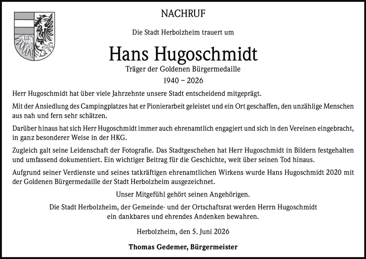 <p><strong>NACHRUF</strong></p>

<p>Die Stadt Herbolzheim trauert um</p>

<p><strong>Hans Hugoschmidt</strong><br>
Träger der Goldenen Bürgermedaille<br>
1940 – 2026</p>

<p>Herr Hugoschmidt hat über viele Jahrzehnte unsere Stadt entscheidend mitgeprägt.</p>

<p>Mit der Ansiedlung des Campingplatzes hat er Pionierarbeit geleistet und ein Ort geschaffen, den unzählige Menschen aus nah und fern sehr schätzen.</p>

<p>Darüber hinaus hat sich Herr Hugoschmidt immer auch ehrenamtlich engagiert und sich in den Vereinen eingebracht, in ganz besonderer Weise in der HKG.</p>

<p>Zugleich galt seine Leidenschaft der Fotografie. Das Stadtgeschehen hat Herr Hugoschmidt in Bildern festgehalten und umfassend dokumentiert. Ein wichtiger Beitrag für die Geschichte, weit über seinen Tod hinaus.</p>

<p>Aufgrund seiner Verdienste und seines tatkräftigen ehrenamtlichen Wirkens wurde Hans Hugoschmidt 2020 mit der Goldenen Bürgermedaille der Stadt Herbolzheim ausgezeichnet.</p>

<p>Unser Mitgefühl gehört seinen Angehörigen.</p>

<p>Die Stadt Herbolzheim, der Gemeinde- und der Ortschaftsrat werden Herrn Hugoschmidt ein dankbares und ehrendes Andenken bewahren.</p>

<p>Herbolzheim, den 5. Juni 2026</p>

<p><strong>Thomas Gedemer, Bürgermeister</strong></p>
