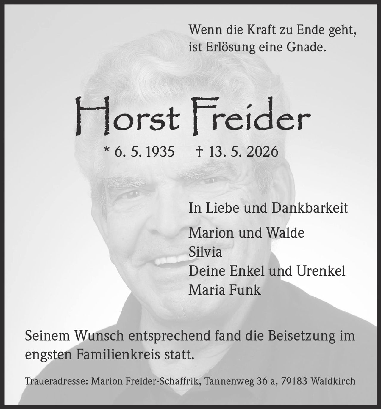 <p>Wenn die Kraft zu Ende geht,<br>ist Erlösung eine Gnade.</p><p><strong>Horst Freider</strong><br>* 6. 5. 1935 † 13. 5. 2026</p><p>In Liebe und Dankbarkeit<br>Marion und Walde<br>Silvia<br>Deine Enkel und Urenkel<br>Maria Funk</p><p>Seinem Wunsch entsprechend fand die Beisetzung im<br>engsten Familienkreis statt.</p><p>Traueradresse: Marion Freider-Schaffrik, Tannenweg 36 a, 79183 Waldkirch</p>
