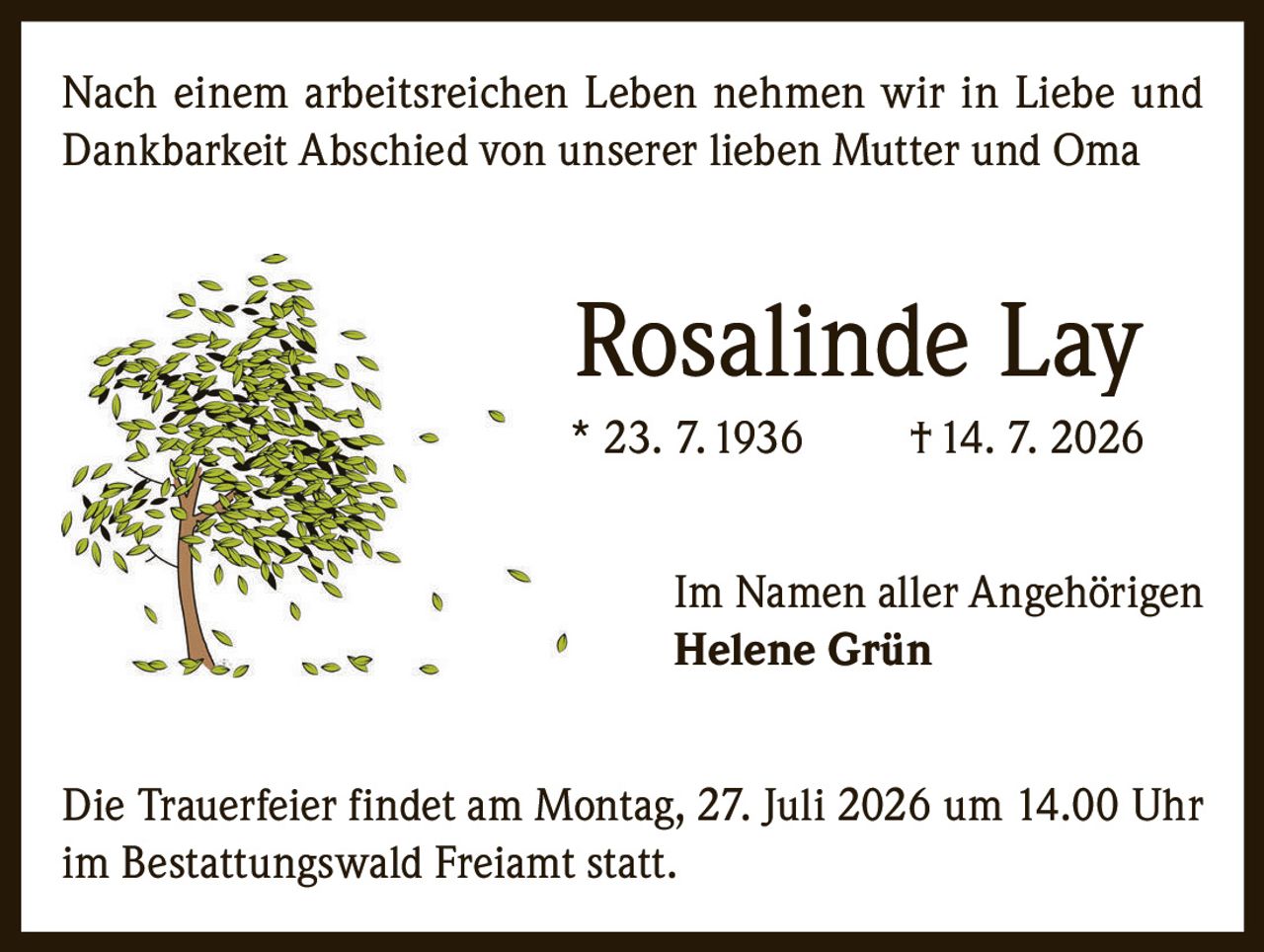 <p>Nach einem arbeitsreichen Leben nehmen wir in Liebe und Dankbarkeit Abschied von unserer lieben Mutter und Oma</p>

<p><strong>Rosalinde Lay</strong><br/>* 23. 7. 1936  † 14. 7. 2026</p>

<p>Im Namen aller Angehörigen<br/><strong>Helene Grün</strong></p>

<p>Die Trauerfeier findet am Montag, 27. Juli 2026 um 14.00 Uhr im Bestattungswald Freiamt statt.</p>