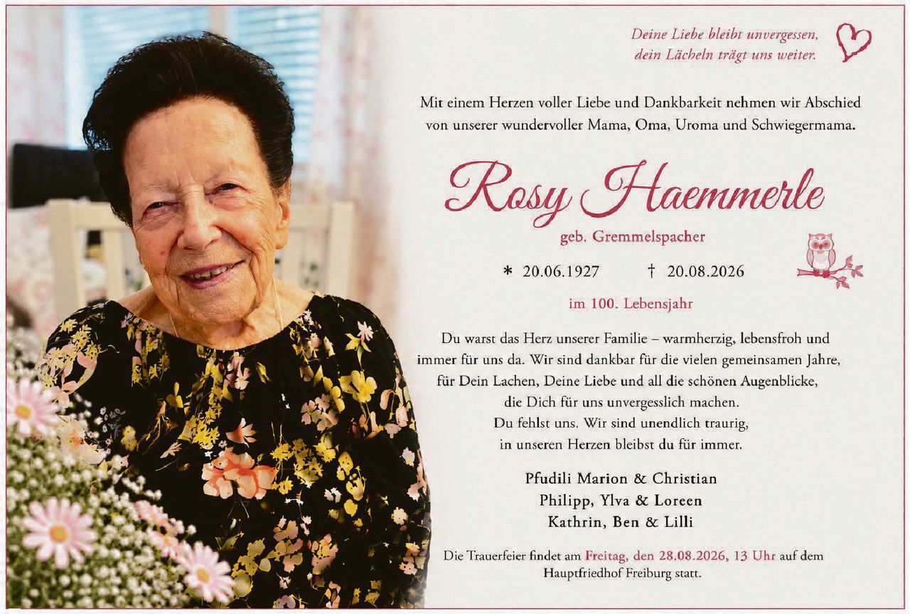 <p>Deine Liebe bleibt unvergessen, dein Lächeln trägt uns weiter.</p>

<p>Mit einem Herzen voller Liebe und Dankbarkeit nehmen wir Abschied von unserer wundervoller Mama, Oma, Uroma und Schwiegermama.</p>

<p><strong>Rosy Haemmerle</strong><br/>geb. Gremmelspacher</p>

<p>* 20.06.1927 † 20.08.2026<br/>im 100. Lebensjahr</p>

<p>Du warst das Herz unserer Familie – warmherzig, lebensfroh und immer für uns da. Wir sind dankbar für die vielen gemeinsamen Jahre, für Dein Lachen, Deine Liebe und all die schönen Augenblicke, die Dich für uns unvergesslich machen. Du fehlst uns. Wir sind unendlich traurig, in unseren Herzen bleibst du für immer.</p>

<p>Pfudili Marion & Christian<br/>Philipp, Ylva & Loreen<br/>Kathrin, Ben & Lilli</p>

<p>Die Trauerfeier findet am <strong>Freitag, den 28.08.2026, 13 Uhr</strong> auf dem Hauptfriedhof Freiburg statt.</p>