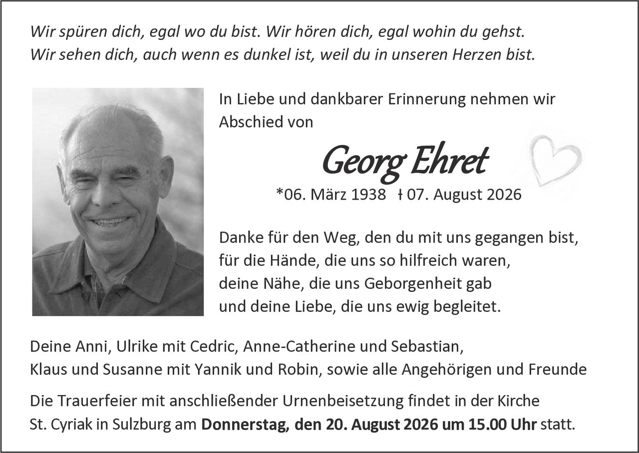<p><i>Wir spüren dich, egal wo du bist. Wir hören dich, egal wohin du gehst. Wir sehen dich, auch wenn es dunkel ist, weil du in unseren Herzen bist.</i></p>

<p>In Liebe und dankbarer Erinnerung nehmen wir Abschied von</p>

<p><strong>Georg Ehret</strong><br/>
*06. März 1938  † 07. August 2026</p>

<p>Danke für den Weg, den du mit uns gegangen bist, für die Hände, die uns so hilfreich waren, deine Nähe, die uns Geborgenheit gab und deine Liebe, die uns ewig begleitet.</p>

<p>Deine Anni, Ulrike mit Cedric, Anne-Catherine und Sebastian, Klaus und Susanne mit Yannik und Robin, sowie alle Angehörigen und Freunde</p>

<p>Die Trauerfeier mit anschließender Urnenbeisetzung findet in der Kirche St. Cyriak in Sulzburg am <strong>Donnerstag, den 20. August 2026 um 15.00 Uhr</strong> statt.</p>