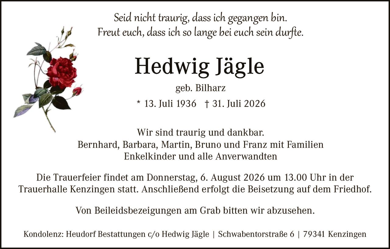 <p><i>Seid nicht traurig, dass ich gegangen bin.<br>Freut euch, dass ich so lange bei euch sein durfte.</i></p><p><strong>Hedwig Jägle</strong></p><p>geb. Bilharz</p><p>* 13. Juli 1936 † 31. Juli 2026</p><p>Wir sind traurig und dankbar.<br>Bernhard, Barbara, Martin, Bruno und Franz mit Familien<br>Enkelkinder und alle Anverwandten</p><p>Die Trauerfeier findet am Donnerstag, 6. August 2026 um 13.00 Uhr in der Trauerhalle Kenzingen statt. Anschließend erfolgt die Beisetzung auf dem Friedhof.</p><p>Von Beileidzbezeigungen am Grab bitten wir abzusehen.</p><p>Kondolenz: Heudorf Bestattungen c/o Hedwig Jägle | Schwabentostraße 6 | 79341 Kenzingen</p>