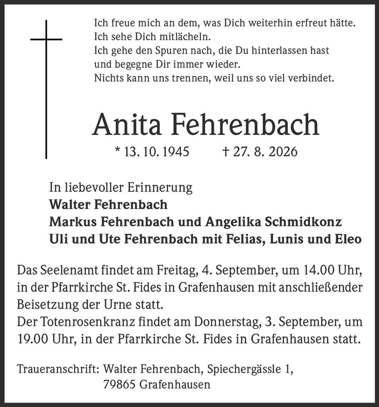 <p>Ich freue mich an dem, was Dich weiterhin erfreut hätte.<br/>Ich sehe Dich mitlächeln.<br/>Ich gehe den Spuren nach, die Du hinterlassen hast<br/>und begegne Dir immer wieder.<br/>Nichts kann uns trennen, weil uns so viel verbindet.</p>

<p><strong>Anita Fehrenbach</strong> * 13. 10. 1945 † 27. 8. 2026</p>

<p><strong>In liebevoller Erinnerung</strong><br/>
Walter Fehrenbach<br/>
Markus Fehrenbach und Angelika Schmidkonz<br/>
Uli und Ute Fehrenbach mit Felias, Lunis und Eleo</p>

<p>Das Seelenamt findet am Freitag, 4. September, um 14.00 Uhr, in der Pfarrkirche St. Fides in Grafenhausen mit anschließender Beisetzung der Urne statt.</p>

<p>Der Totenrosenkranz findet am Donnerstag, 3. September, um 19.00 Uhr, in der Pfarrkirche St. Fides in Grafenhausen statt.</p>

<p>Traueranschrift: Walter Fehrenbach, Spiechergässle 1, 79865 Grafenhausen</p>