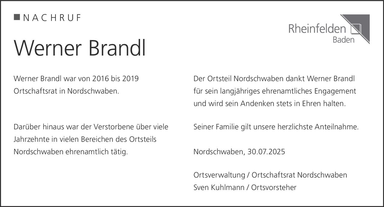 <p><strong>NACHRUF</strong></p>

<p>Werner Brandl war von 2016 bis 2019 Ortschaftsrat in Nordschwaben.</p>

<p>Darüber hinaus war der Verstorbene über viele Jahrzehnte in vielen Bereichen des Ortsteils Nordschwaben ehrenamtlich tätig.</p>

<p>Der Ortsteil Nordschwaben dankt Werner Brandl für sein langjähriges ehrenamtliches Engagement und wird sein Andenken stets in Ehren halten.</p>

<p>Seiner Familie gilt unsere herzlichste Anteilnahme.</p>

<p>Nordschwaben, 30.07.2025</p>

<p>Ortsverwaltung / Ortschaftsrat Nordschwaben<br>Sven Kuhlmann / Ortsvorsteher</p>
