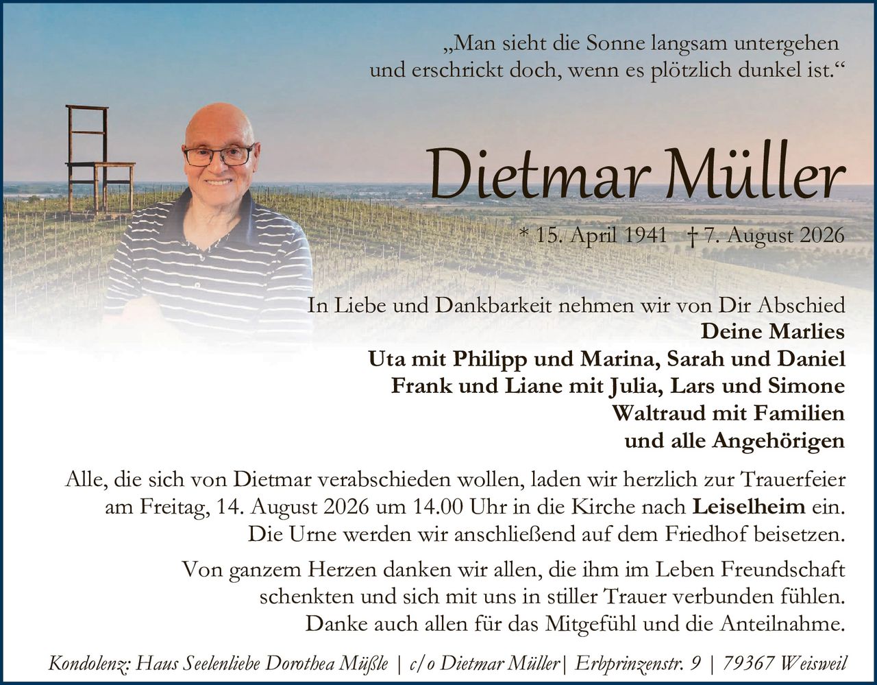 <p>"Man sieht die Sonne langsam untergehen und erschrickt doch, wenn es plötzlich dunkel ist."</p>

<p><strong>Dietmar Müller</strong><br/>
* 15. April 1941 † 7. August 2026</p>

<p>In Liebe und Dankbarkeit nehmen wir von Dir Abschied<br/>
<strong>Deine Marlies</strong><br/>
<strong>Uta mit Philipp und Marina, Sarah und Daniel<br/>
Frank und Liane mit Julia, Lars und Simone<br/>
Waltraud mit Familien<br/>
und alle Angehörigen</strong></p>

<p>Alle, die sich von Dietmar verabschieden wollen, laden wir herzlich zur Trauerfeier am Freitag, 14. August 2026 um 14.00 Uhr in die Kirche nach <strong>Leiselheim</strong> ein.<br/>
Die Urne werden wir anschließend auf dem Friedhof beisetzen.</p>

<p>Von ganzem Herzen danken wir allen, die ihm im Leben Freundschaft schenkten und sich mit uns in stiller Trauer verbunden fühlen.<br/>
Danke auch allen für das Mitgefühl und die Anteilnahme.</p>

<p><i>Kondolenz: Hans Seelenliebe Dorothea Mißle | c/o Dietmar Müller | Erbprinzenstr. 9 | 79367 Weisweil</i></p>