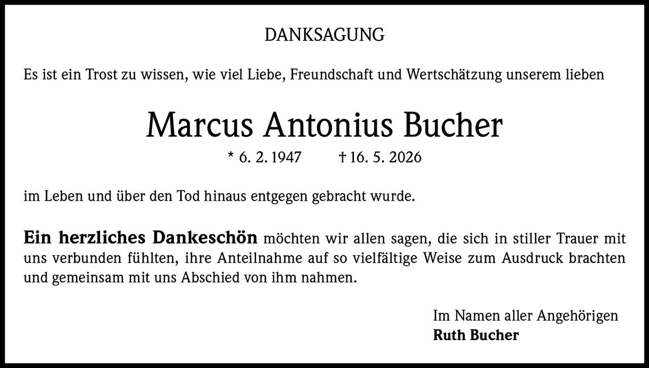 <p><strong>DANKSAGUNG</strong></p><p>Es ist ein Trost zu wissen, wie viel Liebe, Freundschaft und Wertschätzung unserem lieben</p><p><strong>Marcus Antonius Bucher</strong><br/>* 6. 2. 1947 † 16. 5. 2026</p><p>im Leben und über den Tod hinaus entgegen gebracht wurde.</p><p><strong>Ein herzliches Dankeschön</strong> möchten wir allen sagen, die sich in stiller Trauer mit uns verbunden fühlten, ihre Anteilnahme auf so vielfältige Weise zum Ausdruck brachten und gemeinsam mit uns Abschied von ihm nahmen.</p><p>Im Namen aller Angehörigen<br/><strong>Ruth Bucher</strong></p>