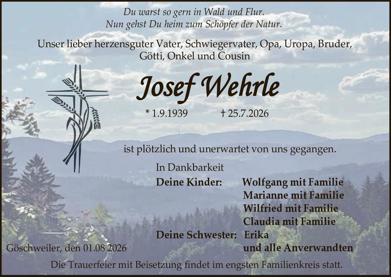 <p><i>Du warst so gern in Wald und Flur.<br>Nun gehst Du heim zum Schöpfer der Natur.</i></p>

<p>Unser lieber herzensguter Vater, Schwiegervater, Opa, Uropa, Bruder, Götti, Onkel und Cousin</p>

<p><strong>Josef Wehrle</strong></p>

<p>* 1.9.1939                † 25.7.2026</p>

<p>ist plötzlich und unerwartet von uns gegangen.</p>

<p>In Dankbarkeit</p>

<p><strong>Deine Kinder:</strong>   Wolfgang mit Familie<br>
Marianne mit Familie<br>
Wilfried mit Familie<br>
Claudia mit Familie</p>

<p><strong>Deine Schwester:</strong>   Erika</p>

<p><strong>und alle Anverwandten</strong></p>

<p>Göschweiler, den 01.08 2026</p>

<p>Die Trauerfeier mit Beisetzung findet im engsten Familienkreis statt.</p>