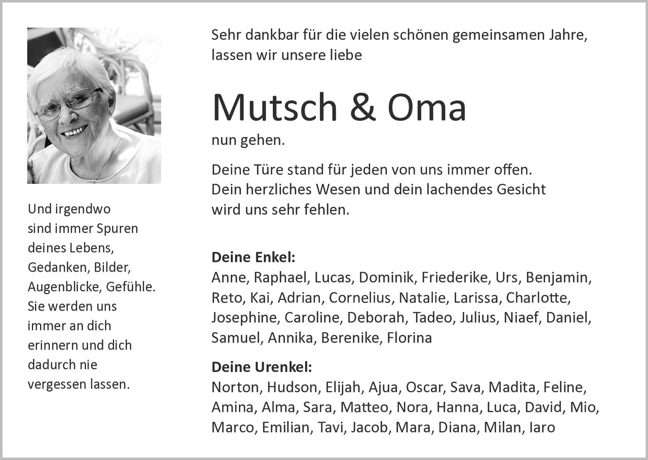 <p>Sehr dankbar für die vielen schönen gemeinsamen Jahre, lassen wir unsere liebe</p>

<p><strong>Mutsch & Oma</strong></p>

<p>nun gehen.</p>

<p>Deine Türe stand für jeden von uns immer offen. Dein herzliches Wesen und dein lachendes Gesicht wird uns sehr fehlen.</p>

<p><strong>Deine Enkel:</strong><br>
Anne, Raphael, Lucas, Dominik, Friederike, Urs, Benjamin, Reto, Kai, Adrian, Cornelius, Natalie, Larissa, Charlotte, Josephine, Caroline, Deborah, Tadeo, Julius, Niaef, Daniel, Samuel, Annika, Berenike, Florina</p>

<p><strong>Deine Urenkel:</strong><br>
Norton, Hudson, Elijah, Ajua, Oscar, Sava, Madita, Feline, Amina, Alma, Sara, Matteo, Nora, Hanna, Luca, David, Mio, Marco, Emilian, Tavi, Jacob, Mara, Diana, Milan, Iaro</p>

<p>Und irgendwo<br>
sind immer Spuren<br>
deines Lebens,<br>
Gedanken, Bilder,<br>
Augenblicke, Gefühle.<br>
Sie werden uns<br>
immer an dich<br>
erinnern und dich<br>
dadurch nie<br>
vergessen lassen.</p>