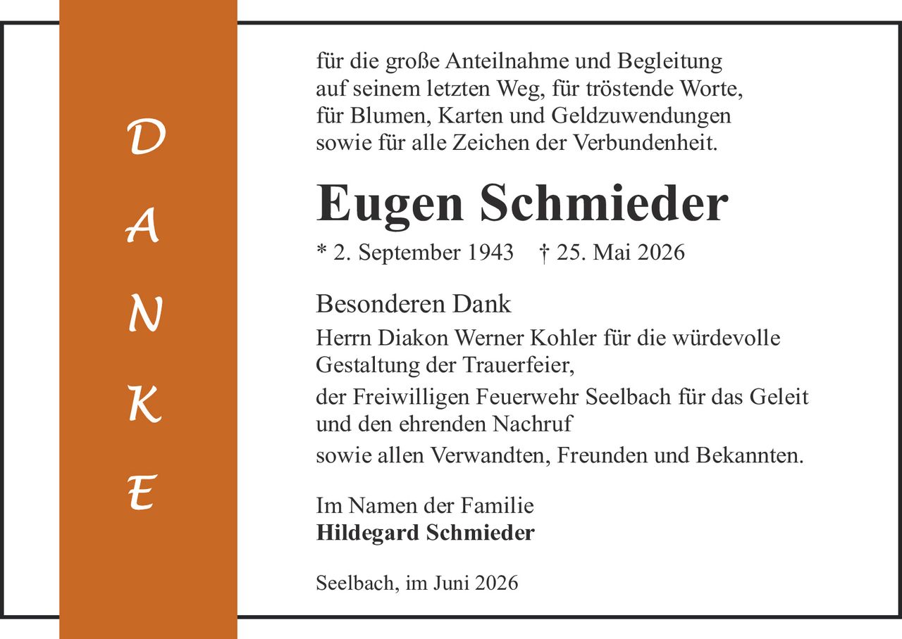 <p>für die große Anteilnahme und Begleitung auf seinem letzten Weg, für tröstende Worte, für Blumen, Karten und Geldzuwendungen sowie für alle Zeichen der Verbundenheit.</p>

<p><strong>Eugen Schmieder</strong><br>* 2. September 1943    † 25. Mai 2026</p>

<p><strong>Besonderen Dank</strong><br>Herrn Diakon Werner Kohler für die würdevolle Gestaltung der Trauerfeier,<br>der Freiwilligen Feuerwehr Seelbach für das Geleit und den ehrenden Nachruf<br>sowie allen Verwandten, Freunden und Bekannten.</p>

<p><strong>Im Namen der Familie</strong><br><strong>Hildegard Schmieder</strong></p>

<p>Seelbach, im Juni 2026</p>