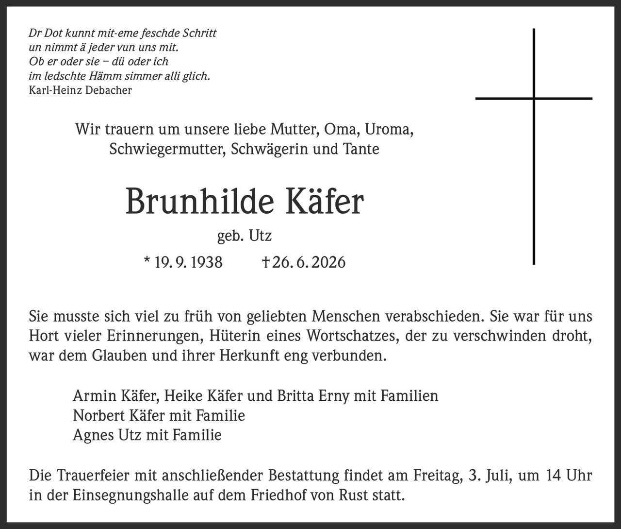 <i>Dr Dot kunnt mit-eme feschde Schritt<br>un nimmt ä jeder vun uns mit.<br>Ob er oder sie – dü oder ich<br>im ledschte Hämm simmer alli glich.</i><br><strong>Karl-Heinz Debacher</strong><br><br>Wir trauern um unsere liebe Mutter, Oma, Uroma, Schwiegermutter, Schwägerin und Tante<br><br><strong>Brunhilde Käfer</strong><br>geb. Utz<br>* 19. 9. 1938 † 26. 6. 2026<br><br>Sie musste sich viel zu früh von geliebten Menschen verabschieden. Sie war für uns Hort vieler Erinnerungen, Hüterin eines Wortschatzes, der zu verschwinden droht, war dem Glauben und ihrer Herkunft eng verbunden.<br><br>Armin Käfer, Heike Käfer und Britta Erny mit Familien<br>Norbert Käfer mit Familie<br>Agnes Utz mit Familie<br><br>Die Trauerfeier mit anschließender Bestattung findet am Freitag, 3. Juli, um 14 Uhr in der Einsegnungshalle auf dem Friedhof von Rust statt.