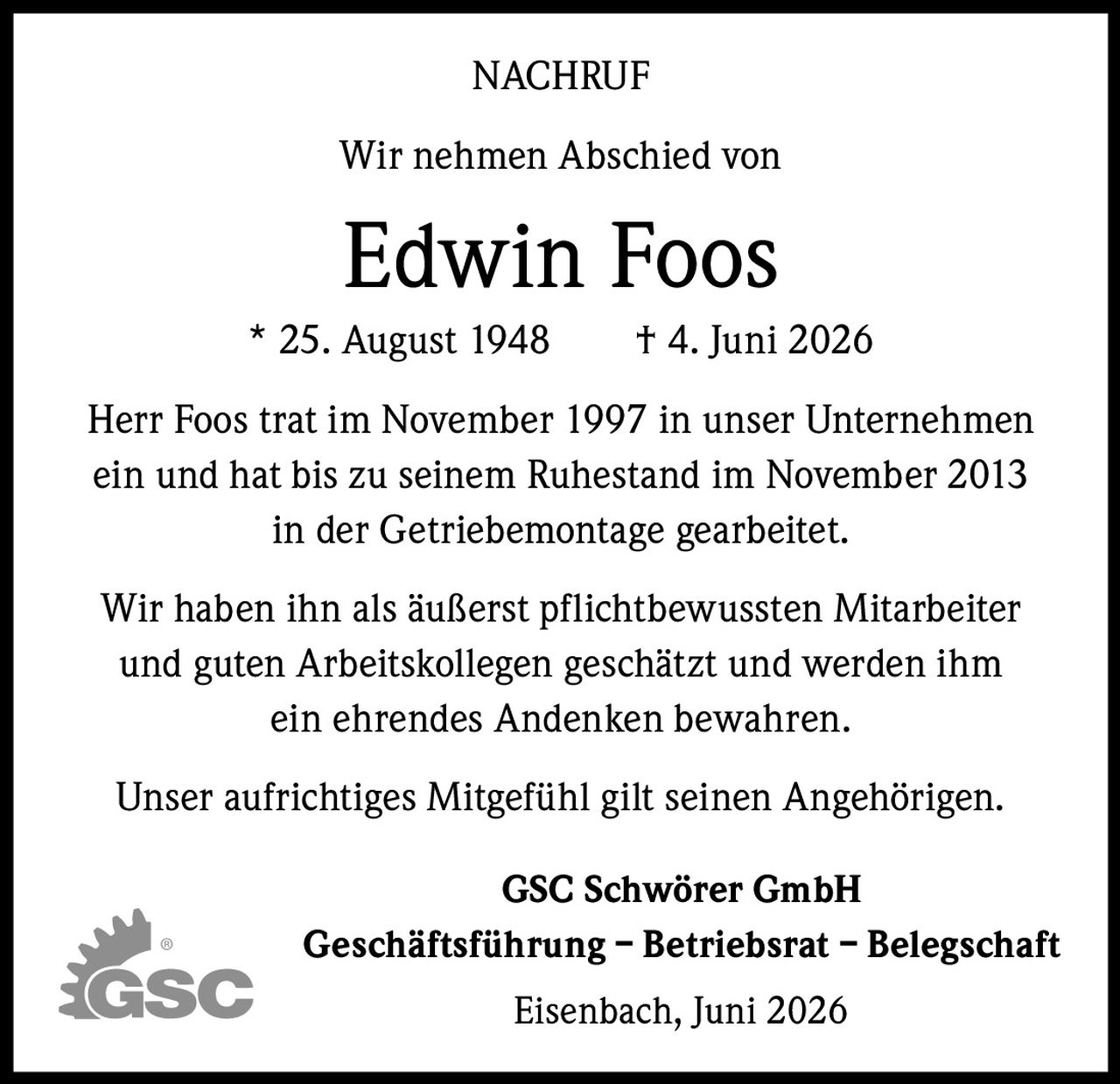 <p><strong>NACHRUF</strong></p>

<p>Wir nehmen Abschied von</p>

<p><strong>Edwin Foos</strong><br>* 25. August 1948 † 4. Juni 2026</p>

<p>Herr Foos trat im November 1997 in unser Unternehmen ein und hat bis zu seinem Ruhestand im November 2013 in der Getriebemontage gearbeitet.</p>

<p>Wir haben ihn als äußerst pflichtbewussten Mitarbeiter und guten Arbeitskollegen geschätzt und werden ihm ein ehrendes Andenken bewahren.</p>

<p>Unser aufrichtiges Mitgefühl gilt seinen Angehörigen.</p>

<p><strong>GSC Schwörer GmbH</strong><br><strong>Geschäftsführung – Betriebsrat – Belegschaft</strong><br>Eisenbach, Juni 2026</p>