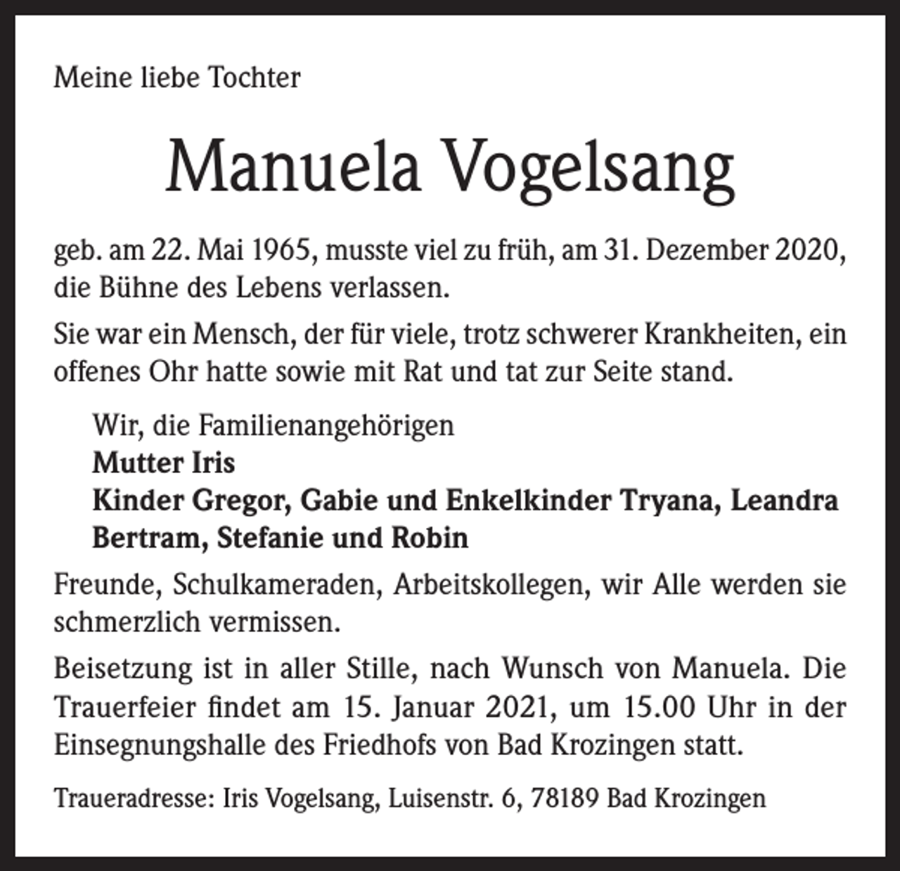 <p>Meine liebe Tochter</p><p>Manuela Vogelsang<br />geb. am 22. Mai 1965, musste viel zu früh, am 31. Dezember 2020,<br />die Bühne des Lebens verlassen.<br />Sie war ein Mensch, der für viele, trotz schwerer Krankheiten, ein<br />offenes Ohr hatte sowie mit Rat und tat zur Seite stand.<br />Wir, die Familienangehörigen<br />Mutter Iris<br />Kinder Gregor, Gabie und Enkelkinder Tryana, Leandra<br />Bertram, Stefanie und Robin<br />Freunde, Schulkameraden, Arbeitskollegen, wir Alle werden sie<br />schmerzlich vermissen.<br />Beisetzung ist in aller Stille, nach Wunsch von Manuela. Die<br />Trauerfeier findet am 15. Januar 2021, um 15.00 Uhr in der<br />Einsegnungshalle des Friedhofs von Bad Krozingen statt.<br />Traueradresse: Iris Vogelsang, Luisenstr. 6, 78189 Bad Krozingen</p>