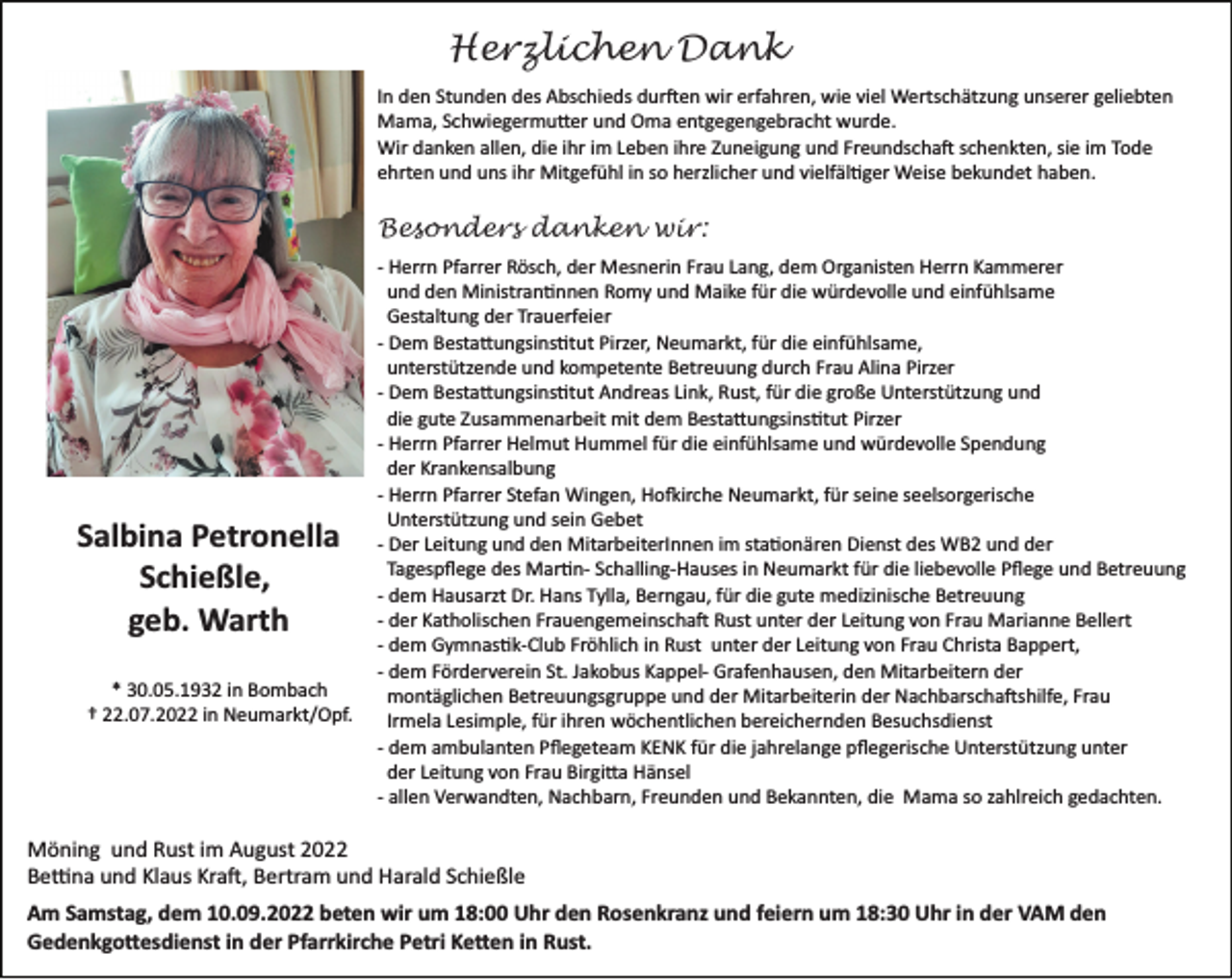 <p>Herzlichen Dank<br />In den Stunden des Abschieds dur�en wir erfahren, wie viel Wertschätzung unserer geliebten<br />Mama, Schwiegermu�er und Oma entgegengebracht wurde.<br />Wir danken allen, die ihr im Leben ihre Zuneigung und Freundscha� schenkten, sie im Tode<br />ehrten und uns ihr Mitgefühl in so herzlicher und vielfäl�ger Weise bekundet haben.</p><p>Besonders danken wir:</p><p>Salbina Petronella<br />Schießle,<br />geb. Warth<br />* 30.05.1932 in Bombach<br />† 22.07.2022 in Neumarkt/Opf.</p><p>­ Herrn Pfarrer Rösch, der Mesnerin Frau Lang, dem Organisten Herrn Kammerer<br />und den Ministran�nnen Romy und Maike für die würdevolle und einfühlsame<br />Gestaltung der Trauerfeier<br />­ Dem Besta�ungsins�tut Pirzer, Neumarkt, für die einfühlsame,<br />unterstützende und kompetente Betreuung durch Frau Alina Pirzer<br />­ Dem Besta�ungsins�tut Andreas Link, Rust, für die große Unterstützung und<br />die gute Zusammenarbeit mit dem Besta�ungsins�tut Pirzer<br />­ Herrn Pfarrer Helmut Hummel für die einfühlsame und würdevolle Spendung<br />der Krankensalbung<br />­ Herrn Pfarrer Stefan Wingen, Ho�irche Neumarkt, für seine seelsorgerische<br />Unterstützung und sein Gebet<br />­ Der Leitung und den MitarbeiterInnen im sta�onären Dienst des WB2 und der<br />Tagespﬂege des Mar�n­ Schalling­Hauses in Neumarkt für die liebevolle Pﬂege und Betreuung<br />­ dem Hausarzt Dr. Hans Tylla, Berngau, für die gute medizinische Betreuung<br />­ der Katholischen Frauengemeinscha� Rust unter der Leitung von Frau Marianne Bellert<br />­ dem Gymnas�k­Club Fröhlich in Rust unter der Leitung von Frau Christa Bappert,<br />­ dem Förderverein St. Jakobus Kappel­ Grafenhausen, den Mitarbeitern der<br />montäglichen Betreuungsgruppe und der Mitarbeiterin der Nachbarscha�shilfe, Frau<br />Irmela Lesimple, für ihren wöchentlichen bereichernden Besuchsdienst<br />­ dem ambulanten Pﬂegeteam KENK für die jahrelange pﬂegerische Unterstützung unter<br />der Leitung von Frau Birgi�a Hänsel<br />­ allen Verwandten, Nachbarn, Freunden und Bekannten, die Mama so zahlreich gedachten.</p><p>Möning und Rust im August 2022<br />Be�na und Klaus Kra�, Bertram und Harald Schießle<br />Am Samstag, dem 10.09.2022 beten wir um 18:00 Uhr den Rosenkranz und feiern um 18:30 Uhr in der VAM den<br />Gedenkgo�esdienst in der Pfarrkirche Petri Ke�en in Rust.</p>