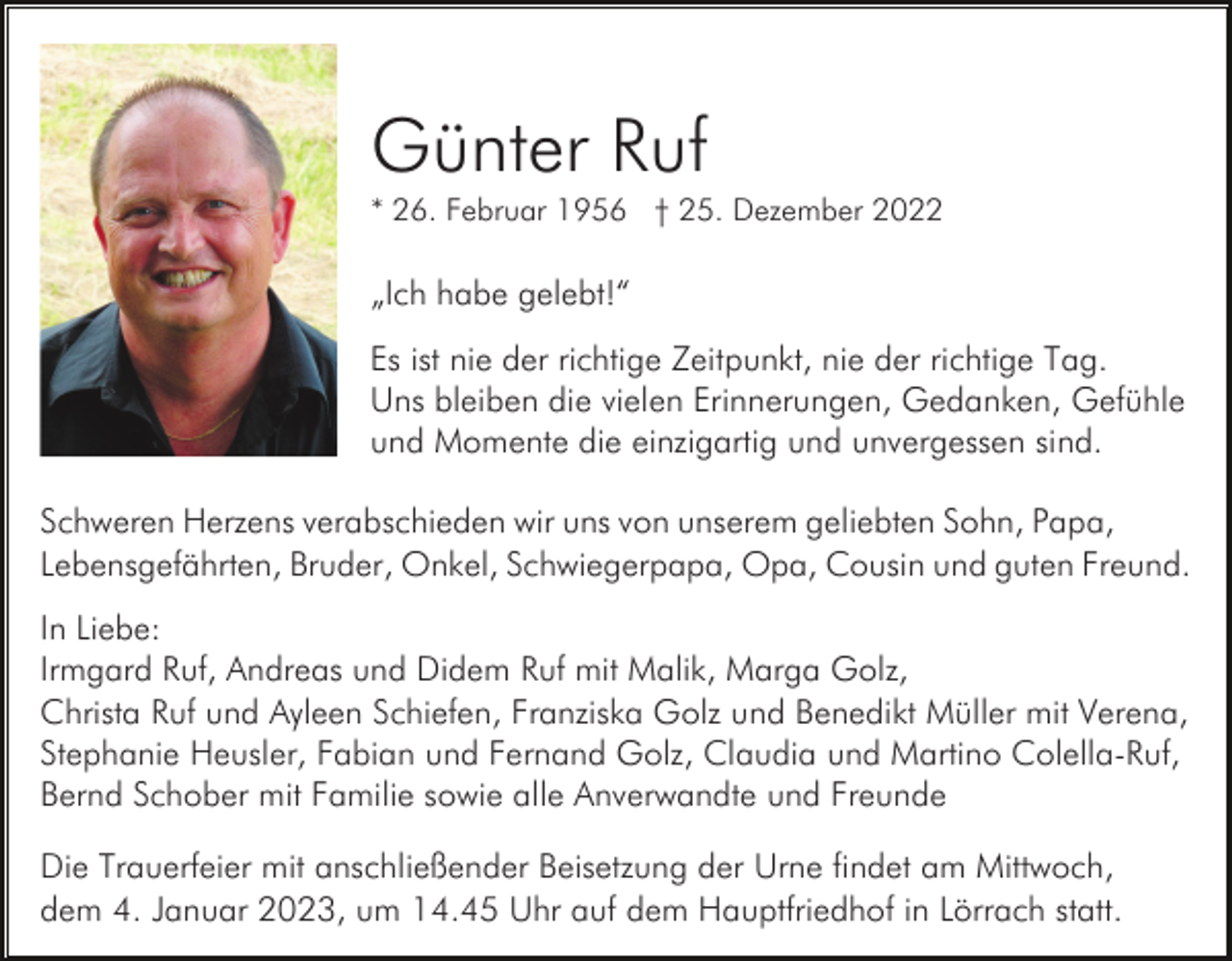 <p>Günter Ruf<br />* 26. Februar 1956 † 25. Dezember 2022</p><p>„Ich habe gelebt!“<br />Es ist nie der richtige Zeitpunkt, nie der richtige Tag.<br />Uns bleiben die vielen Erinnerungen, Gedanken, Gefühle<br />und Momente die einzigartig und unvergessen sind.<br />Schweren Herzens verabschieden wir uns von unserem geliebten Sohn, Papa,<br />Lebensgefährten, Bruder, Onkel, Schwiegerpapa, Opa, Cousin und guten Freund.<br />In Liebe:<br />Irmgard Ruf, Andreas und Didem Ruf mit Malik, Marga Golz,<br />Christa Ruf und Ayleen Schiefen, Franziska Golz und Benedikt Müller mit Verena,<br />Stephanie Heusler, Fabian und Fernand Golz, Claudia und Martino Colella-Ruf,<br />Bernd Schober mit Familie sowie alle Anverwandte und Freunde<br />Die Trauerfeier mit anschließender Beisetzung der Urne findet am Mittwoch,<br />dem 4. Januar 2023, um 14.45 Uhr auf dem Hauptfriedhof in Lörrach statt.</p>