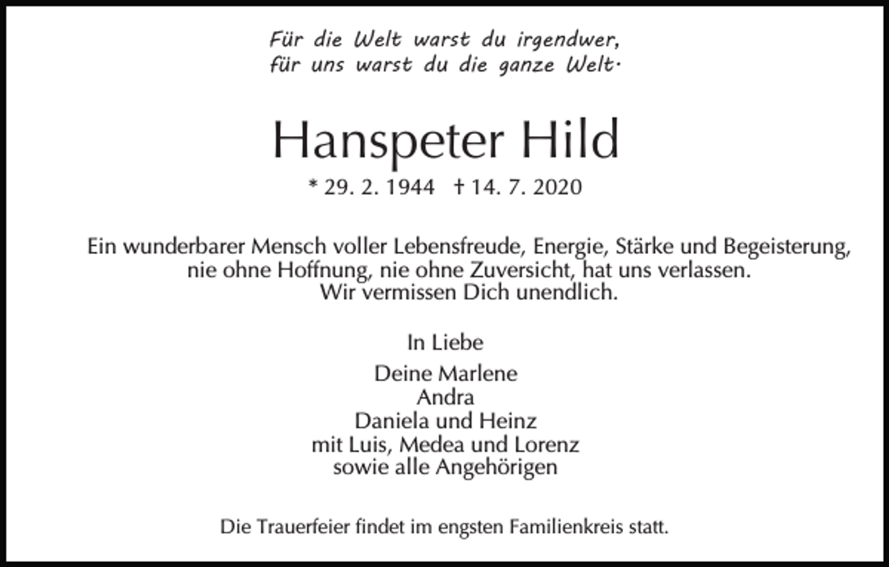 <p>Für die Welt warst du irgendwer,<br />für uns warst du die ganze Welt.</p><p>Hanspeter Hild<br />* 29. 2. 1944 † 14. 7. 2020<br />Ein wunderbarer Mensch voller Lebensfreude, Energie, Stärke und Begeisterung,<br />nie ohne Hoffnung, nie ohne Zuversicht, hat uns verlassen.<br />Wir vermissen Dich unendlich.<br />In Liebe<br />Deine Marlene<br />Andra<br />Daniela und Heinz<br />mit Luis, Medea und Lorenz<br />sowie alle Angehörigen<br />Die Trauerfeier findet im engsten Familienkreis statt.</p>