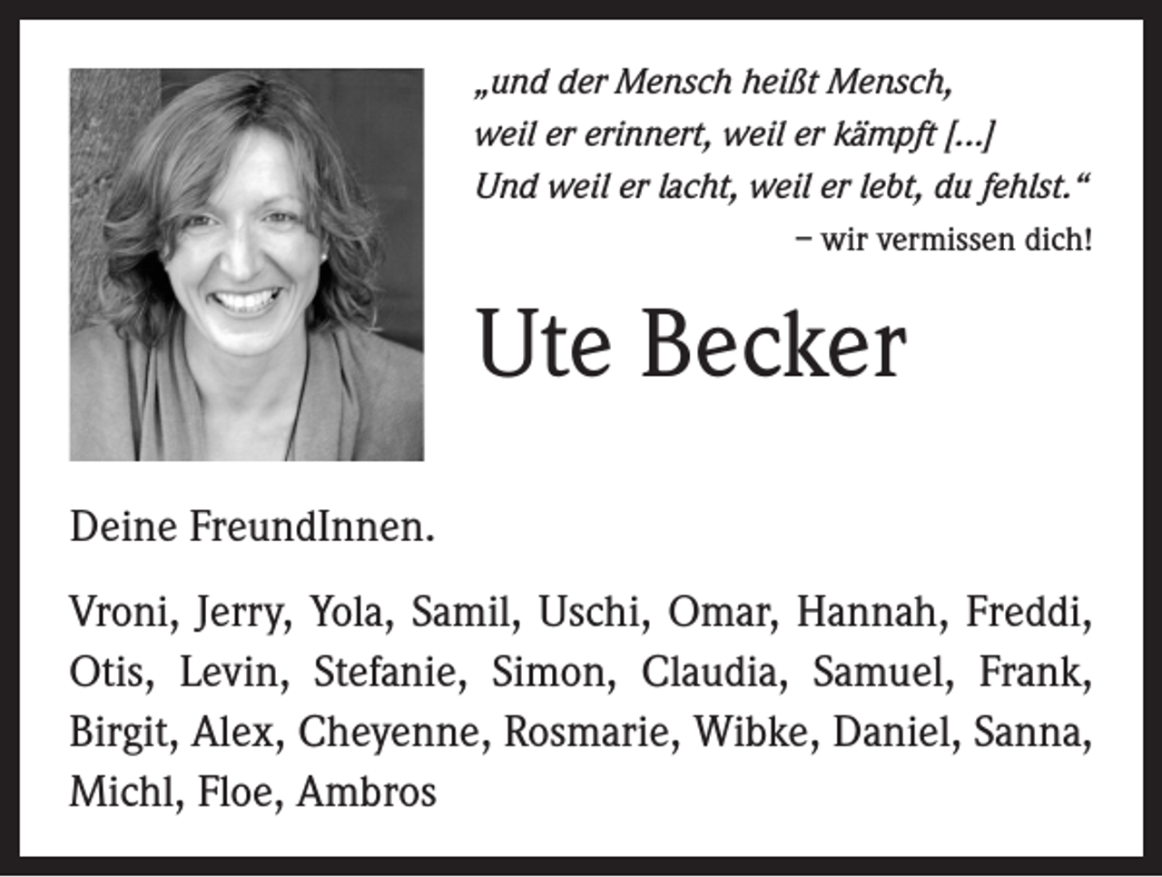 <p>„und der Mensch heißt Mensch,<br />weil er erinnert, weil er kämpft [...]<br />Und weil er lacht, weil er lebt, du fehlst.“<br />– wir vermissen dich!</p><p>Ute Becker<br />Deine FreundInnen.<br />Vroni, Jerry, Yola, Samil, Uschi, Omar, Hannah, Freddi,<br />Otis, Levin, Stefanie, Simon, Claudia, Samuel, Frank,<br />Birgit, Alex, Cheyenne, Rosmarie, Wibke, Daniel, Sanna,<br />Michl, Floe, Ambros</p>