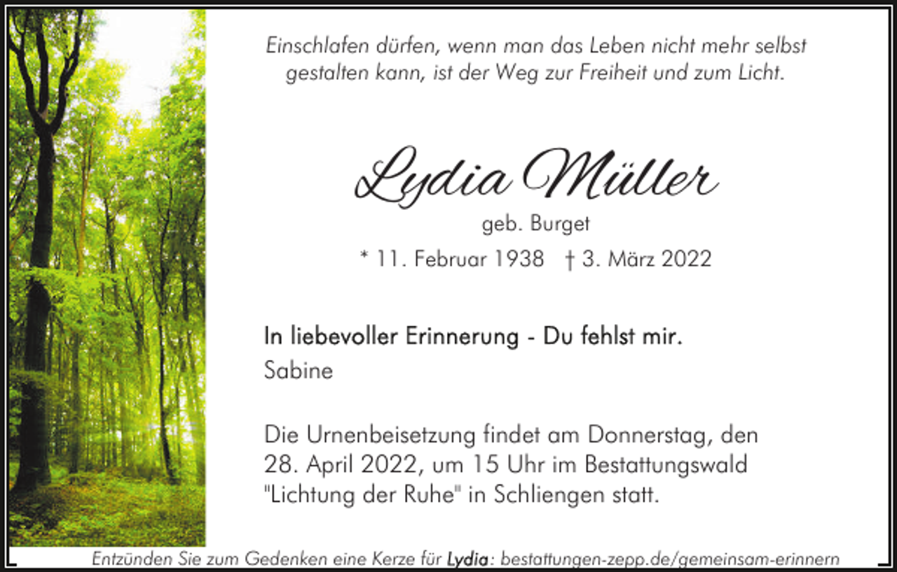 <p>Einschlafen dürfen, wenn man das Leben nicht mehr selbst<br />gestalten kann, ist der Weg zur Freiheit und zum Licht.</p><p>Lydia Müller<br />geb. Burget</p><p>* 11. Februar 1938 † 3. März 2022</p><p>Sabine<br />Die Urnenbeisetzung findet am Donnerstag, den<br />28. April 2022, um 15 Uhr im Bestattungswald<br />"Lichtung der Ruhe" in Schliengen statt.<br />Entzünden Sie zum Gedenken eine Kerze für</p><p>: bestattungen-zepp.de/gemeinsam-erinnern</p>