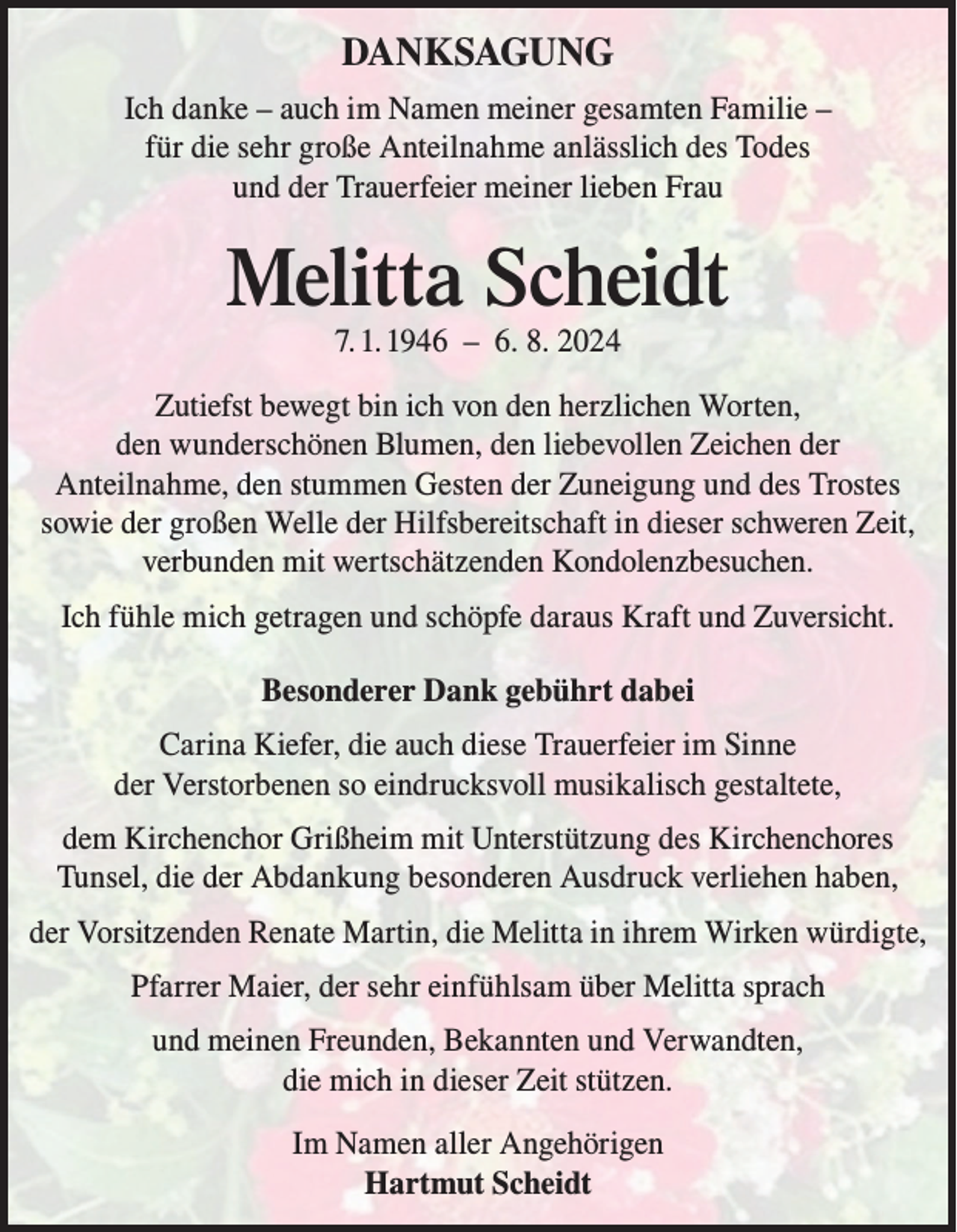 <p>DANKSAGUNG<br />Ich danke – auch im Namen meiner gesamten Familie –<br />für die sehr große Anteilnahme anlässlich des Todes<br />und der Trauerfeier meiner lieben Frau</p><p>Melitta Scheidt<br />7. 1. 1946 – 6. 8. 2024</p><p>Zutiefst bewegt bin ich von den herzlichen Worten,<br />den wunderschönen Blumen, den liebevollen Zeichen der<br />Anteilnahme, den stummen Gesten der Zuneigung und des Trostes<br />sowie der großen Welle der Hilfsbereitschaft in dieser schweren Zeit,<br />verbunden mit wertschätzenden Kondolenzbesuchen.<br />Ich fühle mich getragen und schöpfe daraus Kraft und Zuversicht.<br />Besonderer Dank gebührt dabei<br />Carina Kiefer, die auch diese Trauerfeier im Sinne<br />der Verstorbenen so eindrucksvoll musikalisch gestaltete,<br />dem Kirchenchor Grißheim mit Unterstützung des Kirchenchores<br />Tunsel, die der Abdankung besonderen Ausdruck verliehen haben,<br />der Vorsitzenden Renate Martin, die Melitta in ihrem Wirken würdigte,<br />Pfarrer Maier, der sehr einfühlsam über Melitta sprach<br />und meinen Freunden, Bekannten und Verwandten,<br />die mich in dieser Zeit stützen.<br />Im Namen aller Angehörigen<br />Hartmut Scheidt</p>