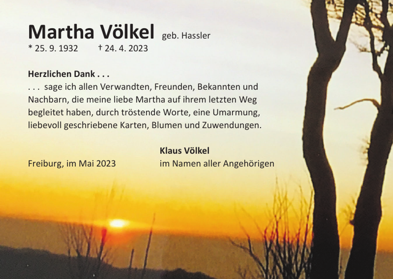 <p>Martha Völkel</p><p>* 25. 9. 1932 † 24. 4. 2023</p><p>geb. Hassler</p><p>Herzlichen Dank . . .<br />. . . sage ich allen Verwandten, Freunden, Bekannten und<br />Nachbarn, die meine liebe Martha auf ihrem letzten Weg<br />begleitet haben, durch tröstende Worte, eine Umarmung,<br />liebevoll geschriebene Karten, Blumen und Zuwendungen.</p><p>Freiburg, im Mai 2023</p><p>Klaus Völkel<br />im Namen aller Angehörigen</p>