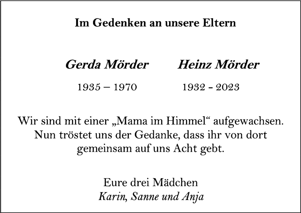 <p>Im Gedenken an unsere Eltern</p><p>Gerda Mörder<br />1935 – 1970</p><p>Heinz Mörder<br />1932 - 2023</p><p>Wir sind mit einer „Mama im Himmel“ aufgewachsen.<br />Nun tröstet uns der Gedanke, dass ihr von dort<br />gemeinsam auf uns Acht gebt.<br />Eure drei Mädchen<br />Karin, Sanne und Anja</p>