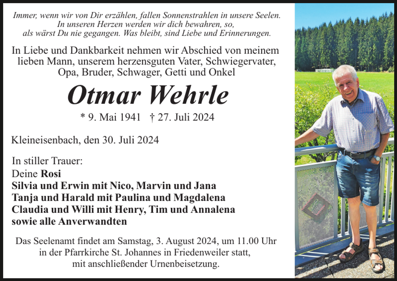 <p>Immer, wenn wir von Dir erzählen, fallen Sonnenstrahlen in unsere Seelen.<br />In unseren Herzen werden wir dich bewahren, so,<br />als wärst Du nie gegangen. Was bleibt, sind Liebe und Erinnerungen.</p><p>In Liebe und Dankbarkeit nehmen wir Abschied von meinem<br />lieben Mann, unserem herzensguten Vater, Schwiegervater,<br />Opa, Bruder, Schwager, Getti und Onkel</p><p>Otmar Wehrle<br />* 9. Mai 1941 † 27. Juli 2024<br />Kleineisenbach, den 30. Juli 2024<br />In stiller Trauer:<br />Deine Rosi<br />Silvia und Erwin mit Nico, Marvin und Jana<br />Tanja und Harald mit Paulina und Magdalena<br />Claudia und Willi mit Henry, Tim und Annalena<br />sowie alle Anverwandten<br />Das Seelenamt findet am Samstag, 3. August 2024, um 11.00 Uhr<br />in der Pfarrkirche St. Johannes in Friedenweiler statt,<br />mit anschließender Urnenbeisetzung.</p>