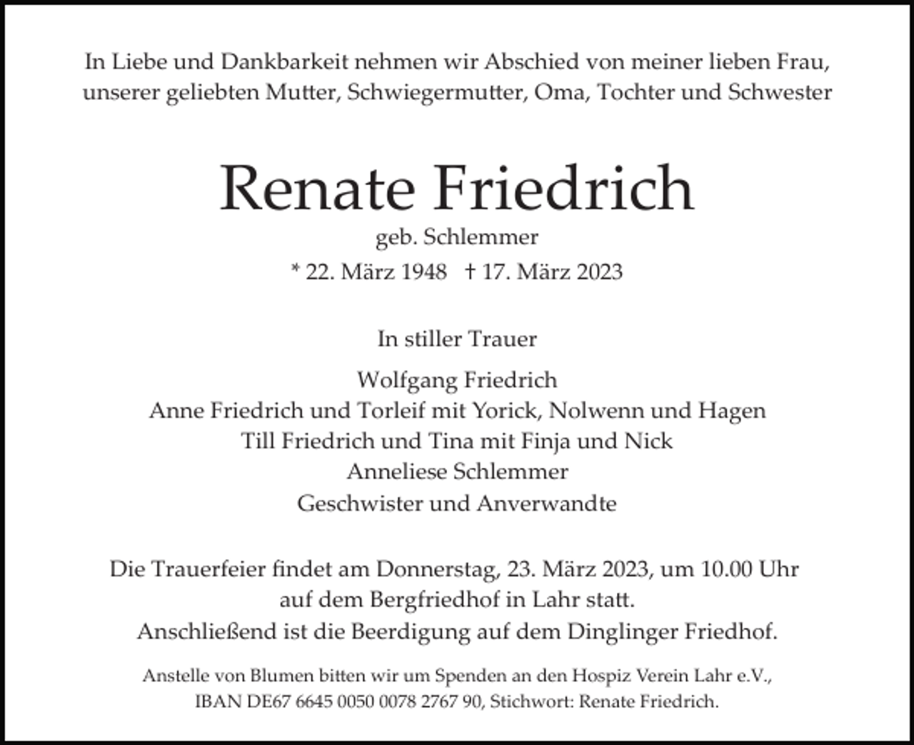 <p>In Liebe und Dankbarkeit nehmen wir Abschied von meiner lieben Frau,<br />unserer geliebten Mutter, Schwiegermutter, Oma, Tochter und Schwester</p><p>Renate Friedrich<br />geb. Schlemmer</p><p>* 22. März 1948 † 17. März 2023<br />In stiller Trauer<br />Wolfgang Friedrich<br />Anne Friedrich und Torleif mit Yorick, Nolwenn und Hagen<br />Till Friedrich und Tina mit Finja und Nick<br />Anneliese Schlemmer<br />Geschwister und Anverwandte<br />Die Trauerfeier ﬁndet am Donnerstag, 23. März 2023, um 10.00 Uhr<br />auf dem Bergfriedhof in Lahr statt.<br />Anschließend ist die Beerdigung auf dem Dinglinger Friedhof.<br />Anstelle von Blumen bitten wir um Spenden an den Hospiz Verein Lahr e.V.,<br />IBAN DE67 6645 005078 2767 90, Stichwort: Renate Friedrich.</p>